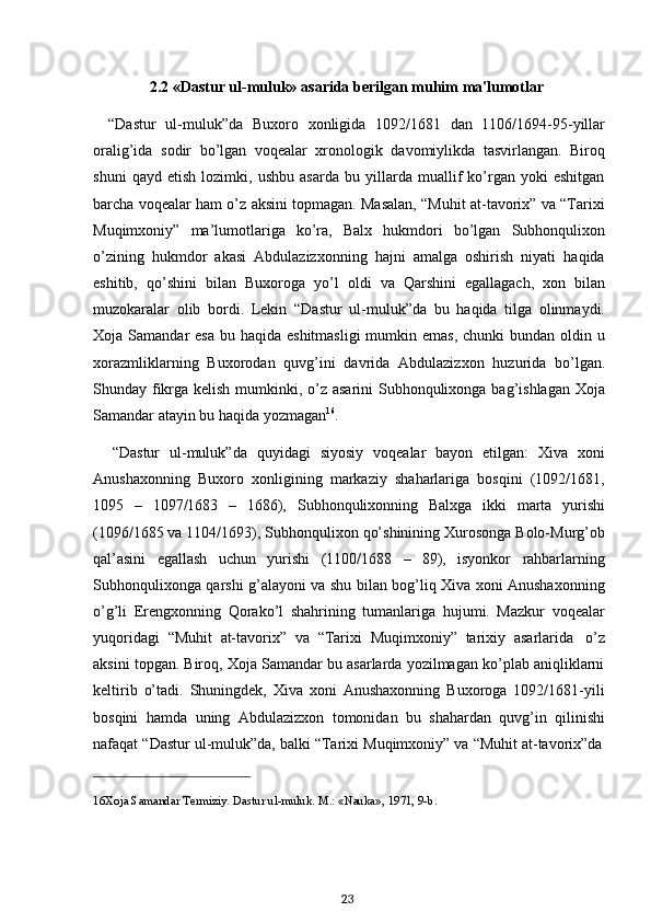 16 Xoja   Samandar   Termiziy.   Dastur   ul-muluk.   M.: «Nauka»,   1971,   9-b.
232.2 «Dastur   ul-muluk»   asarida   berilgan   muhim   ma'lumotlar
“Dastur   ul-muluk”da   Buxoro   xonligida   1092/1681   dan   1106/1694-95-yillar
oralig’ida   sodir   bo’lgan   voqealar   xronologik   davomiylikda   tasvirlangan.   Biroq
shuni   qayd   etish   lozimki,   ushbu   asarda   bu   yillarda   muallif   ko’rgan   yoki   eshitgan
barcha voqealar ham o’z aksini topmagan. Masalan, “Muhit at-tavorix” va “Tarixi
Muqimxoniy”   ma’lumotlariga   ko’ra,   Balx   hukmdori   bo’lgan   Subhonqulixon
o’zining   hukmdor   akasi   Abdulazizxonning   hajni   amalga   oshirish   niyati   haqida
eshitib,   qo’shini   bilan   Buxoroga   yo’l   oldi   va   Qarshini   egallagach,   xon   bilan
muzokaralar   olib   bordi.   Lekin   “Dastur   ul-muluk”da   bu   haqida   tilga   olinmaydi.
Xoja Samandar  esa  bu haqida eshitmasligi  mumkin emas,  chunki  bundan oldin u
xorazmliklarning   Buxorodan   quvg’ini   davrida   Abdulazizxon   huzurida   bo’lgan.
Shunday fikrga kelish mumkinki, o’z asarini  Subhonqulixonga bag’ishlagan Xoja
Samandar   atayin   bu   haqida yozmagan 16
.
“Dastur   ul-muluk”da   quyidagi   siyosiy   voqealar   bayon   etilgan:   Xiva   xoni
Anushaxonning   Buxoro   xonligining   markaziy   shaharlariga   bosqini   (1092/1681,
1095   –   1097/1683   –   1686),   Subhonqulixonning   Balxga   ikki   marta   yurishi
(1096/1685 va 1104/1693), Subhonqulixon qo’shinining Xurosonga Bolo-Murg’ob
qal’asini   egallash   uchun   yurishi   (1100/1688   –   89),   isyonkor   rahbarlarning
Subhonqulixonga qarshi g’alayoni va shu bilan bog’liq Xiva xoni Anushaxonning
o’g’li   Erengxonning   Qorako’l   shahrining   tumanlariga   hujumi.   Mazkur   voqealar
yuqoridagi   “Muhit   at-tavorix”   va   “Tarixi   Muqimxoniy”   tarixiy   asarlarida   o’z
aksini topgan. Biroq, Xoja Samandar bu asarlarda yozilmagan ko’plab aniqliklarni
keltirib   o’tadi.   Shuningdek,   Xiva   xoni   Anushaxonning   Buxoroga   1092/1681-yili
bosqini   hamda   uning   Abdulazizxon   tomonidan   bu   shahardan   quvg’in   qilinishi
nafaqat   “Dastur   ul-muluk”da,   balki   “Tarixi   Muqimxoniy”   va   “Muhit   at-tavorix”da 