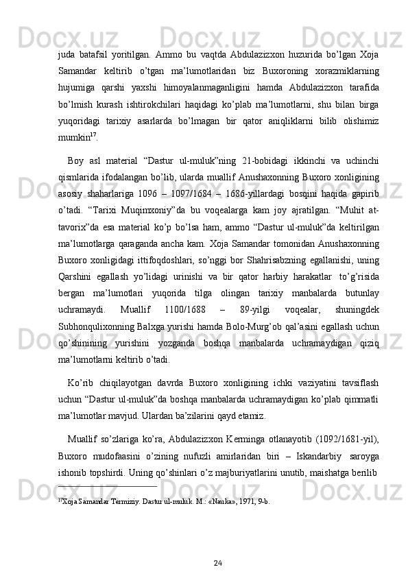 17
Xoja   Samandar   Termiziy.   Dastur   ul-muluk.   M.: «Nauka»,   1971,   9-b.
24juda   batafsil   yoritilgan.   Ammo   bu   vaqtda   Abdulazizxon   huzurida   bo’lgan   Xoja
Samandar   keltirib   o’tgan   ma’lumotlaridan   biz   Buxoroning   xorazmiklarning
hujumiga   qarshi   yaxshi   himoyalanmaganligini   hamda   Abdulazizxon   tarafida
bo’lmish   kurash   ishtirokchilari   haqidagi   ko’plab   ma’lumotlarni,   shu   bilan   birga
yuqoridagi   tarixiy   asarlarda   bo’lmagan   bir   qator   aniqliklarni   bilib   olishimiz
mumkin 17
.
Boy   asl   material   “Dastur   ul-muluk”ning   21-bobidagi   ikkinchi   va   uchinchi
qismlarida  ifodalangan   bo’lib,   ularda   muallif   Anushaxonning   Buxoro   xonligining
asosiy   shaharlariga   1096   –   1097/1684   –   1686-yillardagi   bosqini   haqida   gapirib
o’tadi.   “Tarixi   Muqimxoniy”da   bu   voqealarga   kam   joy   ajratilgan.   “Muhit   at-
tavorix”da   esa   material   ko’p   bo’lsa   ham,   ammo   “Dastur   ul-muluk”da   keltirilgan
ma’lumotlarga   qaraganda   ancha   kam.   Xoja   Samandar   tomonidan   Anushaxonning
Buxoro   xonligidagi   ittifoqdoshlari,   so’nggi   bor   Shahrisabzning   egallanishi,   uning
Qarshini   egallash   yo’lidagi   urinishi   va   bir   qator   harbiy   harakatlar   to’g’risida
bergan   ma’lumotlari   yuqorida   tilga   olingan   tarixiy   manbalarda   butunlay
uchramaydi.   Muallif   1100/1688   –   89-yilgi   voqealar,   shuningdek
Subhonqulixonning Balxga yurishi hamda Bolo-Murg’ob qal’asini egallash uchun
qo’shinining   yurishini   yozganda   boshqa   manbalarda   uchramaydigan   qiziq
ma’lumotlarni keltirib   o’tadi.
Ko’rib   chiqilayotgan   davrda   Buxoro   xonligining   ichki   vaziyatini   tavsiflash
uchun “Dastur  ul-muluk”da boshqa  manbalarda uchramaydigan ko’plab  qimmatli
ma’lumotlar   mavjud.   Ulardan   ba’zilarini   qayd etamiz.
Muallif   so’zlariga   ko’ra,   Abdulazizxon   Kerminga   otlanayotib   (1092/1681-yil),
Buxoro   mudofaasini   o’zining   nufuzli   amirlaridan   biri   –   Iskandarbiy   saroyga
ishonib   topshirdi.   Uning   qo’shinlari   o’z   majburiyatlarini   unutib,   maishatga   berilib 