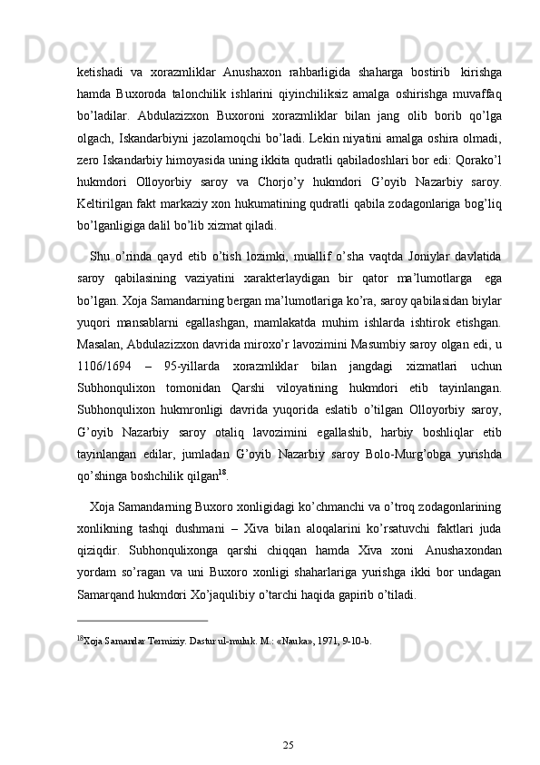 25ketishadi   va   xorazmliklar   Anushaxon   rahbarligida   shaharga   bostirib   kirishga
hamda   Buxoroda   talonchilik   ishlarini   qiyinchiliksiz   amalga   oshirishga   muvaffaq
bo’ladilar.   Abdulazizxon   Buxoroni   xorazmliklar   bilan   jang   olib   borib   qo’lga
olgach, Iskandarbiyni  jazolamoqchi  bo’ladi. Lekin niyatini  amalga  oshira olmadi,
zero Iskandarbiy himoyasida uning ikkita qudratli qabiladoshlari bor edi: Qorako’l
hukmdori   Olloyorbiy   saroy   va   Chorjo’y   hukmdori   G’oyib   Nazarbiy   saroy.
Keltirilgan fakt markaziy xon hukumatining qudratli qabila zodagonlariga bog’liq
bo’lganligiga   dalil   bo’lib   xizmat   qiladi.
Shu   o’rinda   qayd   etib   o’tish   lozimki,   muallif   o’sha   vaqtda   Joniylar   davlatida
saroy   qabilasining   vaziyatini   xarakterlaydigan   bir   qator   ma’lumotlarga   ega
bo’lgan. Xoja Samandarning bergan ma’lumotlariga ko’ra, saroy qabilasidan biylar
yuqori   mansablarni   egallashgan,   mamlakatda   muhim   ishlarda   ishtirok   etishgan.
Masalan, Abdulazizxon davrida miroxo’r lavozimini Masumbiy saroy olgan edi, u
1106/1694   –   95-yillarda   xorazmliklar   bilan   jangdagi   xizmatlari   uchun
Subhonqulixon   tomonidan   Qarshi   viloyatining   hukmdori   etib   tayinlangan.
Subhonqulixon   hukmronligi   davrida   yuqorida   eslatib   o’tilgan   Olloyorbiy   saroy,
G’oyib   Nazarbiy   saroy   otaliq   lavozimini   egallashib,   harbiy   boshliqlar   etib
tayinlangan   edilar,   jumladan   G’oyib   Nazarbiy   saroy   Bolo-Murg’obga   yurishda
qo’shinga   boshchilik   qilgan 18
.
Xoja Samandarning Buxoro xonligidagi ko’chmanchi va o’troq zodagonlarining
xonlikning   tashqi   dushmani   –   Xiva   bilan   aloqalarini   ko’rsatuvchi   faktlari   juda
qiziqdir.   Subhonqulixonga   qarshi   chiqqan   hamda   Xiva   xoni   Anushaxondan
yordam   so’ragan   va   uni   Buxoro   xonligi   shaharlariga   yurishga   ikki   bor   undagan
Samarqand   hukmdori   Xo’jaqulibiy   o’tarchi   haqida gapirib   o’tiladi.
18
Xoja   Samandar   Termiziy.   Dastur   ul-muluk.   M.:   «Nauka»,   1971,   9-10-b. 