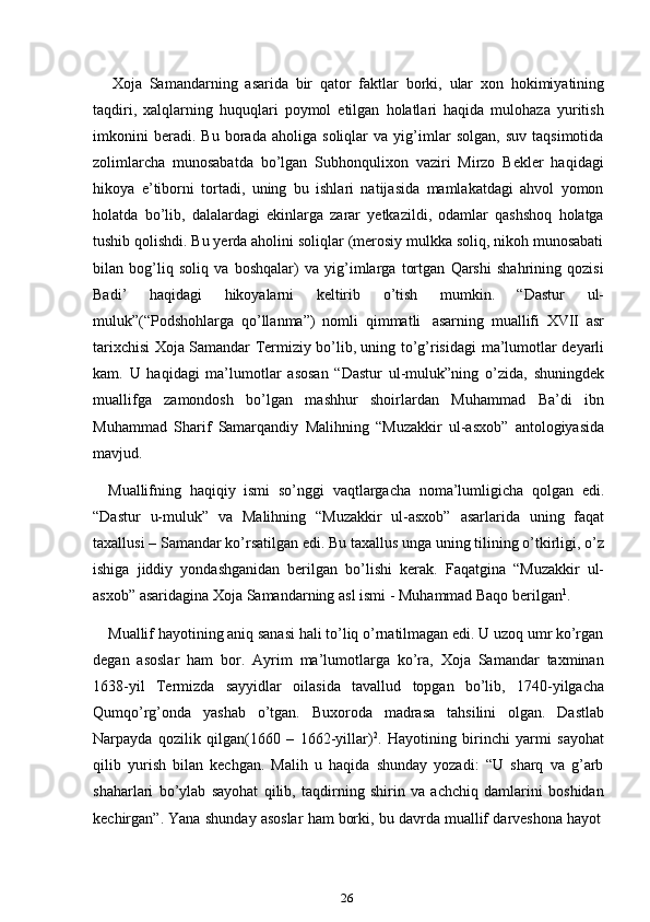 26Xoja   Samandarning   asarida   bir   qator   faktlar   borki,   ular   xon   hokimiyatining
taqdiri,   xalqlarning   huquqlari   poymol   etilgan   holatlari   haqida   mulohaza   yuritish
imkonini   beradi.   Bu   borada   aholiga   soliqlar   va   yig’imlar   solgan,   suv   taqsimotida
zolimlarcha   munosabatda   bo’lgan   Subhonqulixon   vaziri   Mirzo   Bekler   haqidagi
hikoya   e’tiborni   tortadi,   uning   bu   ishlari   natijasida   mamlakatdagi   ahvol   yomon
holatda   bo’lib,   dalalardagi   ekinlarga   zarar   yetkazildi,   odamlar   qashshoq   holatga
tushib qolishdi. Bu yerda aholini soliqlar (merosiy mulkka soliq, nikoh munosabati
bilan   bog’liq   soliq   va   boshqalar)   va   yig’imlarga   tortgan   Qarshi   shahrining   qozisi
Badi’   haqidagi   hikoyalarni   keltirib   o’tish   mumkin.   “Dastur   ul-
muluk”(“Podshohlarga   qo’llanma”)   nomli   qimmatli   asarning   muallifi   XVII   asr
tarixchisi Xoja Samandar Termiziy bo’lib, uning to’g’risidagi   ma’lumotlar deyarli
kam.   U   haqidagi   ma’lumotlar   asosan   “Dastur   ul-muluk”ning   o’zida,   shuningdek
muallifga   zamondosh   bo’lgan   mashhur   shoirlardan   Muhammad   Ba’di   ibn
Muhammad   Sharif   Samarqandiy   Malihning   “Muzakkir   ul-asxob”   antologiyasida
mavjud.
Muallifning   haqiqiy   ismi   so’nggi   vaqtlargacha   noma’lumligicha   qolgan   edi.
“Dastur   u-muluk”   va   Malihning   “Muzakkir   ul-asxob”   asarlarida   uning   faqat
taxallusi – Samandar ko’rsatilgan edi. Bu taxallus unga uning tilining o’tkirligi, o’z
ishiga   jiddiy   yondashganidan   berilgan   bo’lishi   kerak.   Faqatgina   “Muzakkir   ul-
asxob”   asaridagina   Xoja   Samandarning asl   ismi   -   Muhammad Baqo   berilgan 1
.
Muallif hayotining aniq sanasi hali to’liq o’rnatilmagan edi. U uzoq umr ko’rgan
degan   asoslar   ham   bor.   Ayrim   ma’lumotlarga   ko’ra,   Xoja   Samandar   taxminan
1638-yil   Termizda   sayyidlar   oilasida   tavallud   topgan   bo’lib,   1740-yilgacha
Qumqo’rg’onda   yashab   o’tgan.   Buxoroda   madrasa   tahsilini   olgan.   Dastlab
Narpayda   qozilik   qilgan(1660   –   1662-yillar) 2
.   Hayotining   birinchi   yarmi   sayohat
qilib   yurish   bilan   kechgan.   Malih   u   haqida   shunday   yozadi:   “U   sharq   va   g’arb
shaharlari   bo’ylab   sayohat   qilib,   taqdirning   shirin   va   achchiq   damlarini   boshidan
kechirgan”.   Yana   shunday   asoslar   ham   borki,   bu   davrda   muallif   darveshona   hayot 