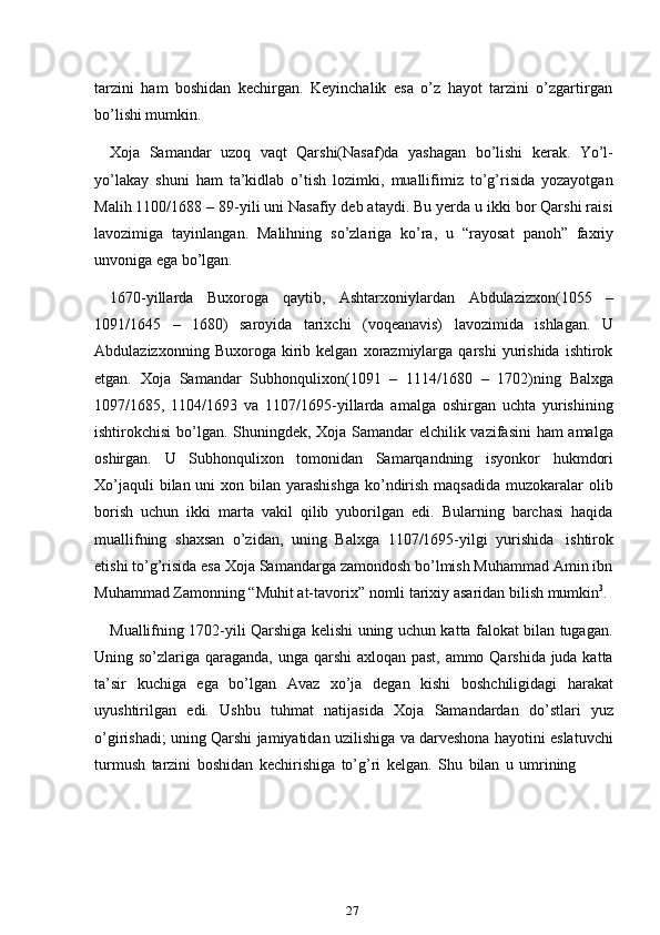 27tarzini   ham   boshidan   kechirgan.   Keyinchalik   esa   o’z   hayot   tarzini   o’zgartirgan
bo’lishi mumkin.
Xoja   Samandar   uzoq   vaqt   Qarshi(Nasaf)da   yashagan   bo’lishi   kerak.   Yo’l-
yo’lakay   shuni   ham   ta’kidlab   o’tish   lozimki,   muallifimiz   to’g’risida   yozayotgan
Malih 1100/1688 – 89-yili uni Nasafiy deb ataydi. Bu yerda u ikki bor Qarshi raisi
lavozimiga   tayinlangan.   Malihning   so’zlariga   ko’ra,   u   “rayosat   panoh”   faxriy
unvoniga   ega bo’lgan.
1670-yillarda   Buxoroga   qaytib,   Ashtarxoniylardan   Abdulazizxon(1055   –
1091/1645   –   1680)   saroyida   tarixchi   (voqeanavis)   lavozimida   ishlagan.   U
Abdulazizxonning   Buxoroga  kirib  kelgan   xorazmiylarga   qarshi   yurishida   ishtirok
etgan.   Xoja   Samandar   Subhonqulixon(1091   –   1114/1680   –   1702)ning   Balxga
1097/1685,   1104/1693   va   1107/1695-yillarda   amalga   oshirgan   uchta   yurishining
ishtirokchisi bo’lgan. Shuningdek, Xoja Samandar elchilik vazifasini ham amalga
oshirgan.   U   Subhonqulixon   tomonidan   Samarqandning   isyonkor   hukmdori
Xo’jaquli  bilan uni  xon bilan yarashishga  ko’ndirish  maqsadida  muzokaralar  olib
borish   uchun   ikki   marta   vakil   qilib   yuborilgan   edi.   Bularning   barchasi   haqida
muallifning   shaxsan   o’zidan,   uning   Balxga   1107/1695-yilgi   yurishida   ishtirok
etishi to’g’risida esa Xoja Samandarga zamondosh bo’lmish Muhammad Amin ibn
Muhammad   Zamonning   “Muhit   at-tavorix”   nomli   tarixiy   asaridan   bilish   mumkin 3
.
Muallifning 1702-yili Qarshiga kelishi uning uchun katta falokat bilan tugagan.
Uning so’zlariga qaraganda, unga qarshi  axloqan past, ammo Qarshida juda katta
ta’sir   kuchiga   ega   bo’lgan   Avaz   xo’ja   degan   kishi   boshchiligidagi   harakat
uyushtirilgan   edi.   Ushbu   tuhmat   natijasida   Xoja   Samandardan   do’stlari   yuz
o’girishadi; uning Qarshi jamiyatidan uzilishiga va darveshona hayotini eslatuvchi
turmush   tarzini   boshidan   kechirishiga   to’g’ri   kelgan.   Shu   bilan   u   umrining 