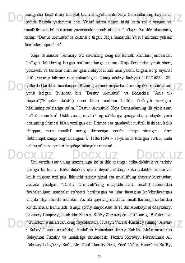 28oxirigacha   faqat   ilmiy   faoliyat   bilan   shug’ullanadi.   Xoja   Samandarning   hayoti   va
ijodida   Balxda   yashovchi   qozi   Yusuf   mirzo   degan   kishi   katta   rol   o’ynagan   va
muallifimiz   u   bilan   asosan   yozishmalar   orqali   aloqada   bo’lgan.   Bu   ikki   shaxsning
xatlari   “Dastur   ul-muluk”da   keltirib   o’tilgan.   Xoja   Samandar   Yusuf   mirzoni   yuksak
faxr   bilan   tilga oladi 4
.
Xoja   Samandar   Termiziy   o’z   davrining   keng   ma’lumotli   kishilari   jumlasidan
bo’lgan.   Malihning   bergan   ma’lumotlariga   asosan,   Xoja   Samandar   yetuk   shoir,
yozuvchi va tarixchi olim bo’lgan, ilohiyot ilmini ham yaxshi bilgan, ko’p sayohat
qilib,   nazariy   bilimini   mustahkamlagan.   Uning   adabiy   faoliyati   1100/1688   –   89-
yillarda Qarshida boshlangan. Bizning zamonimizgacha olimning ikki muhim asari
yetib   kelgan.   Bulardan   biri   “Dastur   ul-muluk”   va   ikkinchisi   “Anis   ul-
fuqaro”(“Faqirlar   do’sti”)   nomi   bilan   mashhur   bo’lib,   1735-yili   yozilgan.
Malihning  so’zlariga ko’ra,  ”Dastur   ul-muluk”  Xoja  Samandarning  ilk yirik asari
bo’lishi   mumkin 5
.   Ushbu   asar,   muallifning   so’zlariga   qaraganda,   qandaydir   yosh
odamning   iltimosi bilan yozilgan edi. Iltimos esa qandaydir nufuzli kishidan kelib
chiqqan,   zero   muallif   uning   iltimosiga   qarshi   chiqa   olmagan.   Asar
Subhonqulixonga  bag’ishlangan.  U  1106/1694 –  95-yillarda tuzilgan  bo’lib,  unda
ushbu yillar voqealari   haqidagi   hikoyalar mavjud.
Shu   tarzda   asar   uning   mazmuniga   ko’ra   ikki   qismga:   etika-didaktik   va   tarixiy
qismga   bo’linadi.   Etika-didaktik   qismi   deyarli   oldingi   etika-didaktik   asarlardan
kelib chiqqan  tuzilgan.  Ikkinchi   tarixiy  qismi  esa   muallifning  shaxsiy  kuzatuvlari
asosida   yozilgan.   “Dastur   ul-muluk”ning   muqaddimasida   muallif   tomonidan
foydalanilgan   manbalar   ro’yxati   berilmagan   va   ular   faqatgina   ko’chirilayotgan
vaqtda tilga olinishi mumkin. Asarda quyidagi mashhur mualliflarning asarlaridan
ko’chirmalar keltiriladi: taniqli so’fiy shayx Abu Sa’id ibn Abulxayr al-Mayxoniy,
Nizomiy Ganjaviy, Jaloliddin Rumiy, Sa’diy Sheroziy (muallif uning “Bo’ston” va
”Guliston” asarlaridan keng foydalanadi), Husayn Voiz al-Kashifiy (uning “Anvar-
i   Suhayli”   asari   misolida),   Abdulloh   Habushani   Jomiy   Xatifiy,   Muhammad   ibn
Sulaymon   Fuzuliy   va   muallifga   zamondosh:   Nozim   Xoroviy,   Muhammad   Ali
Tabriziy   Isfag’oniy   Soib,   Mir   Obid   Nasafiy   Said,   Fozil   Valiy,   Hasanbek   Ra’fiy, 