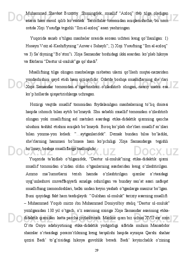 29Muhammad   Shavkat   Buxoriy.   Shuningdek,   muallif   “Axloq”   deb   tilga   oladigan
asarni   ham   misol   qilib   ko’rsatadi.   Tarixchilar   tomonidan   aniqlanishicha,   bu   nom
ostida   Xoji Yusufga   tegishli “Ilm   al-axloq”   asari   yashiringan.
Yuqorida   sanab   o’tilgan  manbalar   orasida   asosan   uchtasi   keng  qo’llanilgan:   1)
Husayn Voiz al-Kashifiyning “Anvar-i   Suhayli”;   2) Xoji   Yusufning “Ilm   al-axloq”
va   3)   Sa’diyning   “Bo’ston”i.   Xoja   Samandar   boshidagi   ikki   asardan   ko’plab   hikoya
va fikrlarni “Dastur ul-muluk”ga   qo’shadi 7
.
Muallifning   tilga   olingan   manbalarga   nisbatan   ularni   qo’llash   nuqtai-nazaridan
yondashishini  qayd  etish  ham  qiziqarlidir. Odatda  boshqa  mualliflarning  she’rlari
Xoja   Samandar   tomonidan   o’zgartirishsiz   o’zlashtirib   olingan,   nasriy   matni   esa
ko’p   hollarda qisqartirishlarga uchragan.
Hozirgi   vaqtda   muallif   tomonidan   foydalanilgan   manbalarning   to’liq   doirasi
haqida ishonch  bilan  aytib bo’lmaydi. Shu sababli  muallif  tomonidan o’zlashtirib
olingan   yoki   muallifning   asl   matnlari   asardagi   etika-didaktik   qismning   qancha
ulushini tashkil etishini aniqlab bo’lmaydi. Biroq ko’plab she’rlari muallif so’zlari
bilan   yonma-yon   keladi:   ”…aytganlaridek”.   Demak   bundan   bilsa   bo’ladiki,
she’rlarning   hammasi   bo’lmasa   ham   ko’pchiligi   Xoja   Samandarga   tegishli
bo’lmay,   boshqa mualliflarga   taalluqlidir.
Yuqorida   ta’kidlab   o’tilganidek,   “Dastur   ul-muluk”ning   etika-didaktik   qismi
muallif   tomonidan   o’zidan   oldin   o’tganlarning   asarlaridan   keng   o’zlashtirilgan.
Ammo   ma’lumotlarni   terish   hamda   o’zlashtirilgan   qismlar   o’rtasidagi
uyg’unlashuvi   muvaffaqiyatli   amalga   oshirilgan   va   bunday   san’at   asari   nafaqat
muallifning zamondoshlari, balki undan keyin yashab o’tganlarga manzur bo’lgan.
Buni   quyidagi   fakt   ham   tasdiqlaydi:   ”Gulshan   ul-muluk”   tarixiy   asarning   muallifi
–   Muhammad   Yoqub   mirzo   ibn   Muhammad   Doniyolbiy   otaliq   “Dastur   ul-muluk”
yozilganidan   130  yil   o’tgach,   o’z   asarining   oxiriga   Xoja  Samandar   asarining   etika-
didaktik qismidan   katta parcha joylashtiradi. Mazkur qism biz uchun XVII asr   oxiri
O’rta   Osiyo   adabiyotining   etika-didaktik   yodgorligi   sifatida   muhim   Mansabdor
shaxslar   o’rtasidagi   poraxo’rlikning   keng   tarqalishi   haqida   ayniqsa   Qarshi   shahar
qozisi   Badi’   to’g’risidagi   hikoya   guvohlik   beradi.   Badi’   keyinchalik   o’zining 