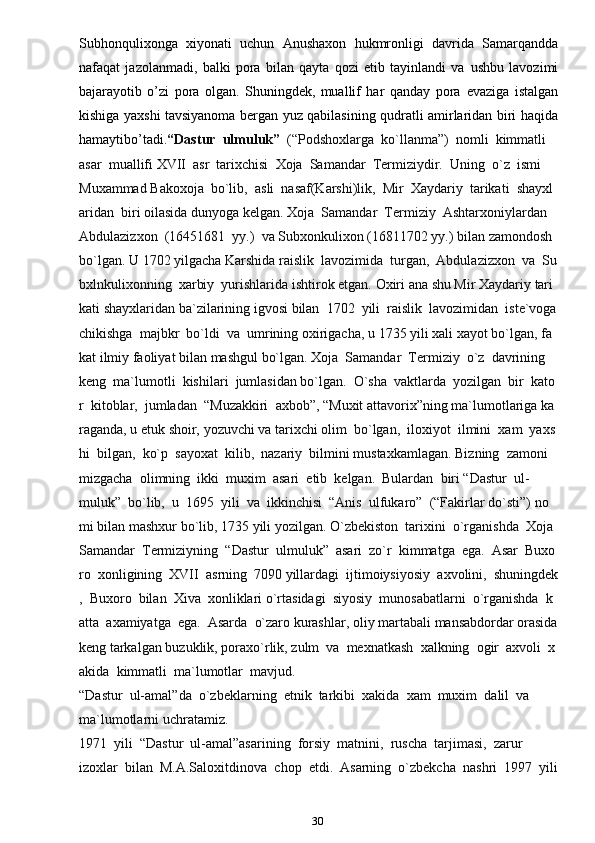 30Subhonqulixonga   xiyonati   uchun   Anushaxon   hukmronligi   davrida   Samarqandda
nafaqat   jazolanmadi,   balki   pora   bilan   qayta   qozi   etib   tayinlandi   va   ushbu   lavozimi
bajarayotib   o’zi   pora   olgan.   Shuningdek,   muallif   har   qanday   pora   evaziga   istalgan
kishiga   yaxshi   tavsiyanoma   bergan   yuz   qabilasining   qudratli   amirlaridan   biri   haqida
hamaytibo’tadi. “Dastur     ulmuluk”     (“Podshoxlarga     ko`llanma”)     nomli     kimmatli    
asar     muallifi   XVII     asr     tarixchisi     Xoja     Samandar     Termiziydir.     Uning     o`z     ismi    
Muxammad   Bakoxoja     bo`lib,     asli     nasaf(Karshi)lik,     Mir     Xaydariy     tarikati     shayxl
aridan     biri   oilasida   dunyoga   kelgan.   Xoja     Samandar     Termiziy     Ashtarxoniylardan    
Abdulazizxon     (16451681     yy.)     va   Subxonkulixon   (16811702   yy.)   bilan   zamondosh  
bo`lgan.   U   1702   yilgacha   Karshida   raislik     lavozimida     turgan,     Abdulazizxon     va     Su
bxlnkulixonning     xarbiy     yurishlarida   ishtirok   etgan.   Oxiri   ana   shu   Mir   Xaydariy   tari
kati   shayxlaridan   ba`zilarining   igvosi   bilan     1702     yili     raislik     lavozimidan     iste`voga
chikishga     majbkr     bo`ldi     va     umrining   oxirigacha,   u   1735   yili   xali   xayot   bo`lgan,   fa
kat   ilmiy   faoliyat   bilan   mashgul   bo`lgan.   Xoja     Samandar     Termiziy     o`z     davrining    
keng     ma`lumotli     kishilari     jumlasidan   bo`lgan.     O`sha     vaktlarda     yozilgan     bir     kato
r     kitoblar,     jumladan     “Muzakkiri     axbob”,   “Muxit   attavorix”ning   ma`lumotlariga   ka
raganda,   u   etuk   shoir,   yozuvchi   va   tarixchi   olim     bo`lgan,     iloxiyot     ilmini     xam     yaxs
hi     bilgan,     ko`p     sayoxat     kilib,     nazariy     bilmini   mustaxkamlagan.   Bizning     zamoni
mizgacha     olimning     ikki     muxim     asari     etib     kelgan.     Bulardan     biri   “Dastur     ul-
muluk”     bo`lib,     u     1695     yili     va     ikkinchisi     “Anis     ulfukaro”     (“Fakirlar   do`sti”)   no
mi   bilan   mashxur   bo`lib,   1735   yili   yozilgan.   O`zbekiston     tarixini     o`rganishda     Xoja    
Samandar     Termiziyning     “Dastur     ulmuluk”     asari     zo`r     kimmatga     ega.     Asar     Buxo
ro     xonligining     XVII     asrning     7090   yillardagi     ijtimoiysiyosiy     axvolini,     shuningdek
,     Buxoro     bilan     Xiva     xonliklari   o`rtasidagi     siyosiy     munosabatlarni     o`rganishda     k
atta     axamiyatga     ega.     Asarda     o`zaro   kurashlar,   oliy   martabali   mansabdordar   orasida  
keng   tarkalgan   buzuklik,   poraxo`rlik,   zulm     va     mexnatkash     xalkning     ogir     axvoli     x
akida     kimmatli     ma`lumotlar     mavjud.  
“Dastur     ul-amal”da     o`zbeklarning     etnik     tarkibi     xakida     xam     muxim     dalil     va  
ma`lumotlarni   uchratamiz.      
1971     yili     “Dastur     ul-amal”asarining     forsiy     matnini,     ruscha     tarjimasi,     zarur  
izoxlar     bilan     M.A.Saloxitdinova     chop     etdi.     Asarning     o`zbekcha     nashri     1997     yili   