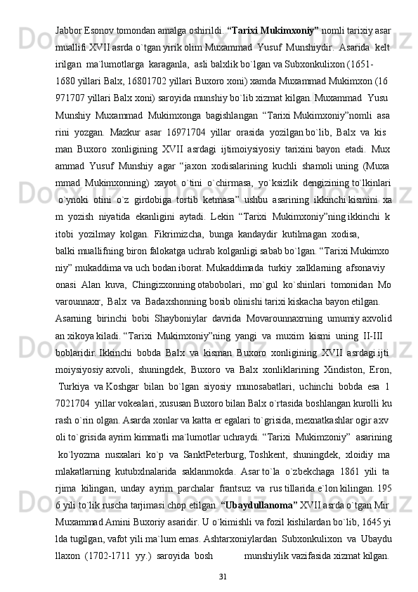 31Jabbor   Esonov   tomondan   amalga   oshirildi.   “Tarixi   Mukimxoniy”   nomli   tarixiy   asar  
muallifi   XVII   asrda   o`tgan   yirik   olim   Muxammad     Yusuf     Munshiydir.     Asarida     kelt
irilgan     ma`lumotlarga     karaganla,     asli   balxlik   bo`lgan   va   Subxonkulixon   (1651-
1680   yillari   Balx,   16801702   yillari   Buxoro   xoni)   xamda   Muxammad   Mukimxon   (16
971707   yillari   Balx   xoni)   saroyida   munshiy   bo`lib   xizmat   kilgan.   Muxammad     Yusu  
Munshiy     Muxammad     Mukimxonga     bagishlangan     “Tarixi   Mukimxoniy”nomli     asa
rini     yozgan.     Mazkur     asar     16971704     yillar     orasida     yozilgan   bo`lib,     Balx     va     kis
man     Buxoro     xonligining     XVII     asrdagi     ijtimoiysiyosiy     tarixini   bayon     etadi.     Mux
ammad     Yusuf     Munshiy     agar     “jaxon     xodisalarining     kuchli     shamoli   uning     (Muxa
mmad     Mukimxonning)     xayot     o`tini     o`chirmasa,     yo`ksizlik     dengizining   to`lkinlari  
  o`ynoki     otini     o`z     girdobiga     tortib     ketmasa”     ushbu     asarining     ikkinchi   kismini     xa
m     yozish     niyatida     ekanligini     aytadi.     Lekin     “Tarixi     Mukimxoniy”ning   ikkinchi     k
itobi     yozilmay     kolgan.     Fikrimizcha,     bunga     kandaydir     kutilmagan     xodisa,  
balki   muallifning   biron   falokatga   uchrab   kolganligi   sabab   bo`lgan.   “Tarixi   Mukimxo
niy”   mukaddima   va   uch   bodan   iborat.   Mukaddimada     turkiy     xalklarning     afsonaviy    
onasi     Alan     kuva,     Chingizxonning   otabobolari,     mo`gul     ko`shinlari     tomonidan     Mo
varounnaxr,     Balx     va     Badaxshonning   bosib   olinishi   tarixi   kiskacha   bayon   etilgan.  
Asarning     birinchi     bobi     Shayboniylar     davrida     Movarounnaxrning     umumiy   axvolid
an   xikoya   kiladi.   “Tarixi     Mukimxoniy”ning     yangi     va     muxim     kismi     uning     II-III    
boblaridir.   Ikkinchi     bobda     Balx     va     kisman     Buxoro     xonligining     XVII     asrdagi   ijti
moiysiyosiy   axvoli,     shuningdek,     Buxoro     va     Balx     xonliklarining     Xindiston,     Eron,  
  Turkiya     va   Koshgar     bilan     bo`lgan     siyosiy     munosabatlari,     uchinchi     bobda     esa     1
7021704     yillar   vokealari,   xususan   Buxoro   bilan   Balx   o`rtasida   boshlangan   kurolli   ku
rash   o`rin   olgan.   Asarda   xonlar   va   katta   er   egalari   to`grisida,   mexnatkashlar   ogir   axv
oli   to`grisida   ayrim   kimmatli   ma`lumotlar   uchraydi.   “Tarixi     Mukimzoniy”     asarining  
  ko`lyozma     nusxalari     ko`p     va     SanktPeterburg,   Toshkent,     shuningdek,     xloidiy     ma
mlakatlarning     kutubxlnalarida     saklanmokda.     Asar   to`la     o`zbekchaga     1861     yili     ta
rjima     kilingan,     unday     ayrim     parchalar     frantsuz     va     rus   tillarida   e`lon   kilingan.   195
6   yili   to`lik   ruscha   tarjimasi   chop   etilgan.   “Ubaydullanoma”   XVII   asrda   o`tgan   Mir  
Muxammad   Amini   Buxoriy   asaridir.   U   o`kimishli   va   fozil   kishilardan   bo`lib,   1645   yi
lda   tugilgan,   vafot   yili   ma`lum   emas.   Ashtarxoniylardan     Subxonkulixon     va     Ubaydu
llaxon     (1702-1711     yy.)     saroyida     bosh     munshiylik   vazifasida   xizmat   kilgan.   