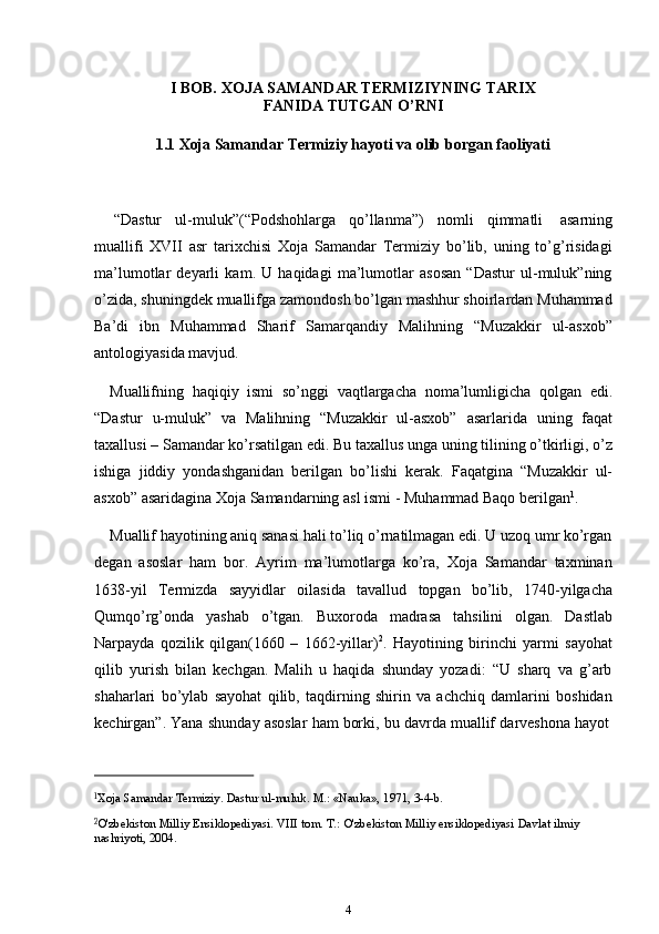 4I   BOB.   XOJA   SAMANDAR   TERMIZIYNING   TARIX
FANIDA   TUTGAN   O’RNI
1.1 Xoja   Samandar   Termiziy   hayoti   va   olib   borgan   faoliyati
“Dastur   ul-muluk”(“Podshohlarga   qo’llanma”)   nomli   qimmatli   asarning
muallifi   XVII   asr   tarixchisi   Xoja   Samandar   Termiziy   bo’lib,   uning   to’g’risidagi
ma’lumotlar   deyarli   kam.   U   haqidagi   ma’lumotlar   asosan   “Dastur   ul-muluk”ning
o’zida, shuningdek muallifga zamondosh bo’lgan mashhur shoirlardan Muhammad
Ba’di   ibn   Muhammad   Sharif   Samarqandiy   Malihning   “Muzakkir   ul-asxob”
antologiyasida   mavjud.
Muallifning   haqiqiy   ismi   so’nggi   vaqtlargacha   noma’lumligicha   qolgan   edi.
“Dastur   u-muluk”   va   Malihning   “Muzakkir   ul-asxob”   asarlarida   uning   faqat
taxallusi – Samandar ko’rsatilgan edi. Bu taxallus unga uning tilining o’tkirligi, o’z
ishiga   jiddiy   yondashganidan   berilgan   bo’lishi   kerak.   Faqatgina   “Muzakkir   ul-
asxob”   asaridagina   Xoja   Samandarning asl   ismi   -   Muhammad Baqo   berilgan 1
.
Muallif hayotining aniq sanasi hali to’liq o’rnatilmagan edi. U uzoq umr ko’rgan
degan   asoslar   ham   bor.   Ayrim   ma’lumotlarga   ko’ra,   Xoja   Samandar   taxminan
1638-yil   Termizda   sayyidlar   oilasida   tavallud   topgan   bo’lib,   1740-yilgacha
Qumqo’rg’onda   yashab   o’tgan.   Buxoroda   madrasa   tahsilini   olgan.   Dastlab
Narpayda   qozilik   qilgan(1660   –   1662-yillar) 2
.   Hayotining   birinchi   yarmi   sayohat
qilib   yurish   bilan   kechgan.   Malih   u   haqida   shunday   yozadi:   “U   sharq   va   g’arb
shaharlari   bo’ylab   sayohat   qilib,   taqdirning   shirin   va   achchiq   damlarini   boshidan
kechirgan”.   Yana   shunday   asoslar   ham   borki,   bu   davrda   muallif   darveshona   hayot
1
Xoja   Samandar   Termiziy.   Dastur   ul-muluk.   M.: «Nauka»,   1971,   3-4-b.
2
O'zbekiston   Milliy   Ensiklopediyasi.   VIII   tom.   T.:   O'zbekiston   Milliy   ensiklopediyasi   Davlat   ilmiy  
nashriyoti,   2004. 