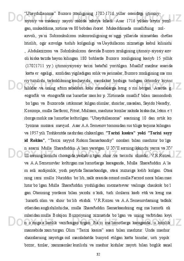 32“Ubaydullanoma”     Buxoro     xonligining     1702-1716     yillar     orasidagi     ijtimoiy-
siyosiy     va     madaniy     xayoti     xakida     xikoya     kiladi.     Asar     1716     yildan     keyin     yozil
gan,   mukaddima,   xotima   va   80   bobdan   iborat.     Mukaddimada     muallifning         xol-
axvoli,     ya`ni     Subxonkulixon     xukmronligining   so`nggi     yillarida     xizmatdan     chetlas
htirilib,     ogir     axvolga     tushib     kolganligi     va   Uaydullaxon     xizmatiga     kabul     kilinishi
,     Abdulazizxon     va     Subxlnkulixon     davrida   Buzoro   xrnligining   ijtimoiy-siyosiy   axv
oli   kiska   tarzda   bayon   kilingan.   180     boblarda     Buxoro     xonligining     kariyb     15     yillik  
  (17021711     yy.)     ijtimoiysiyosiy     tarixi     batafsil     yoritilgan.     Muallif     mazkur     asarida  
  katta   er     egaligi,     axolidan   yigiladigan   solik   va   jarimalar,   Buxoro   xonligining   ma`mu
riy   tuzulishi,   tarkoklikning   kuchayishi,     mamlakat     boshiga     tushgan     iktisodiy     kiyinc
hiliklar     va     uning     afrim   sabablari     kabi     masalalarga     keng     o`rin     bergan.     Asarda     g
eografik     va     etnografik   ma`lumotlar   xam   ko`p.   Xotimada     muallif     bilan     zamondosh  
  bo`lgan     va     Buxoroda     istikomat     kilgan   olimlar,   shoirlar,   masalan,   Sayido   Nasafiy,  
Kosixoja,   mulla   Sarfaroz,   Fitrat,   Mulxam,   mashxur   kozilar   xakida   kiskacha,   lekin   e`t
iborga   molik   ma`lumotlar   keltirilgan.   “Ubaydullanoma”     asarining     10     dan     ortik     ko
`lyozma     nusxasi     mavjud.     Asar   A.A.Semenov   tomonidan   rus   tiliga   tarjima   kilingan  
va   1957   yili   Toshkentda   nashrdan   chikarilgan.   ”Tarixi     kasira”     yoki     ”Tarixi     sayy
id     Rokim” ,     “Tarixi     sayyid     Rokim   Samarkandiy”     nomlari     bilan     mashxur     bo`lga
n     asarni     Mulla     Sharafuddin     A`lam   yaratgan.   U   XVII   asrning   ikkinchi   yarmi   va   XV
III   asrning   birinchi   choragida   yashab   o`tgan     shoir     va     tarixchi     olimdir.     V.R.Rozen    
va     A.A.Semenovlar     keltirgan   ma`lumotlarga     karaganda,     Mulla     Sharafuddin     A`la
m     asli     andijonlik,     yosh     paytida   Samarkandga,     otasi     xuzuriga     kelib     kolgan.     Otasi
ning     ismi     mullo     Nuriddin     bo`lib,   xalk   orasida   oxund   mulla   Farxod   nomi   bilan   mas
hxur   bo`lgan.   Mulla     Sharafuddin     yoshligidan     mexnatsevar     vailmga     chankok     bo`l
gan.   Otasining     yordami     bilan     yaxshi     o`kidi,     turli     ilmlarni     kasb     etdi   va     keng     ma
`lumotli   olim     va     shoir     bo`lib     etishdi.     V.R.Rozen     va     A.A.Semenovlarning     tadkik
otlaridan   anglishilishicha,     mulla     Sharafuddin     Samarkandning     eng     ma`lumotli     oli
mlaridan   mulla     Bokijon     Buxoriyning     xizmatida     bo`lgan     va     uning     vafotidan     keyi
n     o`rniga   a`lamlik     vazifasigao`tirgan.     Ba`zi     ma`lumotlarga     karaganda,     u     kozilik    
mansabida   xam   turgan.   Olim     “Tarixi     kasira”     asari     bilan     mashxur.     Unda     mashur    
shaxslarning     xayotiga   oid     mamlakatda     bunyod     etilgan     katta     binolar,     usti     yopik    
bozor,     timlar,     xammamlar   kurilishi     va     mashur     kishilar     xayoti     bilan     boglik     sanal 