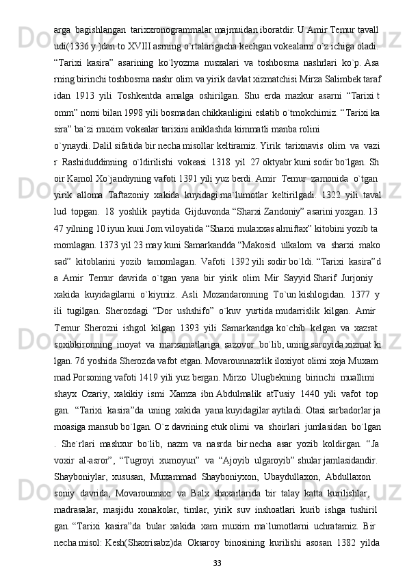 33arga     bagishlangan     tarixxronogrammalar   majmuidan   iboratdir.   U   Amir   Temur   tavall
udi(1336   y.)dan   to   XVIII   asrning   o`rtalarigacha   kechgan   vokealarni   o`z   ichiga   oladi.    
“Tarixi     kasira”     asarining     ko`lyozma     nusxalari     va     toshbosma     nashrlari     ko`p.   Asa
rning   birinchi   toshbosma   nashr   olim   va   yirik   davlat   xizmatchisi   Mirza   Salimbek   taraf
idan     1913     yili     Toshkentda     amalga     oshirilgan.     Shu     erda     mazkur     asarni     “Tarixi   t
omm”   nomi   bilan   1998   yili   bosmadan   chikkanligini   eslatib   o`tmokchimiz.   “Tarixi   ka
sira”   ba`zi   muxim   vokealar   tarixini   aniklashda   kimmatli   manba   rolini  
o`ynaydi.   Dalil   sifatida   bir   necha   misollar   keltiramiz.   Yirik     tarixnavis     olim     va     vazi
r     Rashiduddinning     o`ldirilishi     vokeasi     1318     yil     27   oktyabr   kuni   sodir   bo`lgan.   Sh
oir   Kamol   Xo`jandiyning   vafoti   1391   yili   yuz   berdi.   Amir     Temur     zamonida     o`tgan    
yirik     alloma     Taftazoniy     xakida     kuyidagi   ma`lumotlar     keltirilgadi.     1322     yili     taval
lud     topgan.     18     yoshlik     paytida     Gijduvonda   “Sharxi   Zandoniy”   asarini   yozgan.   13
47   yilning   10   iyun   kuni   Jom   viloyatida   “Sharxi   mulaxxas   almiftax”   kitobini   yozib   ta
momlagan.   1373   yil   23   may   kuni   Samarkandda   “Makosid     ulkalom     va     sharxi     mako
sad”     kitoblarini     yozib     tamomlagan.     Vafoti     1392   yili   sodir   bo`ldi.   “Tarixi     kasira”d
a     Amir     Temur     davrida     o`tgan     yana     bir     yirik     olim     Mir     Sayyid   Sharif     Jurjoniy    
xakida     kuyidagilarni     o`kiymiz.     Asli     Mozandaronning     To`un   kishlogidan.     1377     y
ili     tugilgan.     Sherozdagi     “Dor     ushshifo”     o`kuv     yurtida   mudarrislik     kilgan.     Amir    
Temur     Sherozni     ishgol     kilgan     1393     yili     Samarkandga   ko`chib     kelgan     va     xazrat    
soxibkironning     inoyat     va     marxamatlariga     sazovor     bo`lib,   uning   saroyida   xizmat   ki
lgan.   76   yoshida   Sherozda   vafot   etgan.   Movarounnaxrlik   iloxiyot   olimi   xoja   Muxam
mad   Porsoning   vafoti   1419   yili   yuz   bergan.   Mirzo     Ulugbekning     birinchi     muallimi    
shayx     Ozariy,     xakikiy     ismi     Xamza     ibn   Abdulmalik     atTusiy     1440     yili     vafot     top
gan.     “Tarixi     kasira”da     uning     xakida     yana   kuyidagilar   aytiladi.   Otasi   sarbadorlar   ja
moasiga   mansub   bo`lgan.   O`z   davrining   etuk   olimi     va     shoirlari     jumlasidan     bo`lgan
.     She`rlari     mashxur     bo`lib,     nazm     va     nasrda     bir   necha     asar     yozib     koldirgan.     “Ja
voxir     al-asror”,     “Tugroyi     xumoyun”     va     “Ajoyib     ulgaroyib”   shular   jamlasidandir.  
Shayboniylar,     xususan,     Muxammad     Shayboniyxon,     Ubaydullaxon,     Abdullaxon  
soniy     davrida,     Movarounnaxr     va     Balx     shaxarlarida     bir     talay     katta     kurilishlar,  
madrasalar,     masjidu     xonakolar,     timlar,     yirik     suv     inshoatlari     kurib     ishga     tushiril
gan.   “Tarixi     kasira”da     bular     xakida     xam     muxim     ma`lumotlarni     uchratamiz.     Bir    
necha   misol:   Kesh(Shaxrisabz)da     Oksaroy     binosining     kurilishi     asosan     1382     yilda   