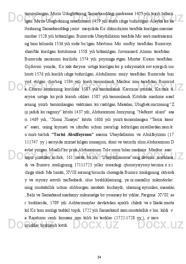 34tamomlangan.   Mirzo   Udugbekning   Samarkanddagi   madrasasi   1425   yili   kurib   bitkazi
lgan.   Mirzo   Ulugbekning   rasadxonasi   1429   yili   kurib   ishga   tushirilgan.   Alayka   ko`ka
ltoshning   Samarkanddagi   jome`   masjidida   Ko`chkinchixon   tarafida   kurilgan   marmar  
minbar   1528   yili   bitkazilgan.   Buxoroda   Ubaydullaxon   tarafida   Mir   arab   madrasasini
ng   bino   kilinishi   1536   yili   sodir   bo`lgan.   Mavlono     Mir     muftiy     tarafidan     Buxoroyi    
sharifda     kurilgan     kutubxona     1558     yili   bitkazilgan.   Juvonmard     Alixon     tarafidan    
Buxoroda     xammom     kurilishi     1574     yili     poyoniga   etgan.   Muxtar     Kosim     tarafidan    
Gijduvon     yonida,     Ko`xak   daryosi     ustiga   kurilgan   ko`p   oshiyonalik   suv   ayirgich   ins
hooti   1576   yili   kurilib   ishga   tushirilgan.   Abdullaxon     soniy     tarafidan     Buxoroda     bun
yod     etilgan     chorbog     1584     yili     kurib   tamomlandi.   Mazkur     xon     tarafidan     Buxorod
a     Chorsu     bozorining     kurilishi     1587     yili   tamomlandi.   Karmina     yonida,     Ko`xak     d
aryosi     ustiga     ko`prik     kurish     ishlari     1587     yili   tamomlandi.   Kitobda     mashxur     asarl
arning     yozib     tamomlangan     vaktixam     ko`rsatilgan.   Masalan,   Ulugbek   mirzoning   “Z
iji   jadidi   ko`ragoniy”   kitobi   1437   yili,   Abduraxmon   Jomiyning     “Nafaxot     uluns”     asa
ri     1469     yili,     “Xusni     Xusayn”     kitobi     1606     yili     yozib   tamomlangan.   “Tarixi     kasir
a”     asari,     uning     kiymati     va     idmfan     uchun     zarurligi     keltirilgan   misollardan   xam   k
o`rinib   turibdi.   “Tarixi     Abulfayzxon”     asarini     Ubaydallaxon     va     Abulfayzxon     (17
111747     yy.)   saroyida   xizmat   kilgan   munajjim,   shoir   va   tarixchi   olim   Abduraxmon   D
avlat   yozgan.   Muallif   ko`prok   Abduraxmon   Tole   nomi   bilan   mashxur.   Mazkur     asar    
xajm     jixatdan     kichik,     161     varak     bo`lib,     “Ubaydullanoma”ning   davomi     xisoblana
di     va     Buxoro     xonligining     17111723     yillar     orasidagi     ijtimoiysiyosiy   tarixini   o`z   i
chiga   oladi.   Ma`lumki,   XVIII   asrning   birinchi   choragida   Buxoro   xonligining     iktisodi
y     va     siyosiy     axvoli     zaiflashadi,     ulus     boshliklarining,     ya`ni   maxalliy     xukmdorlar
ning     mustakillik     uchun     olibborgan     xarakati     kuchaydi,     ularning   ayrimlari,   masalan
,   Balx   va   Samarkand   markaziy   xukumatga   bo`ysunmay   ko`ydilar,   Fargona     XVIII     as
r     boshlarida,     1709     yili     Ashtarxoniylar     davlatidan     ajralib     chikdi     va   o`lkada   musta
kil   Ko`kon   xonligi   tashkil   topdi,   1722   yili   Samarkand   xam   mustakillik   e`lon     kildi     v
a     Rajabxon     ismli     kimsani     xon     kilib     ko`tardilar     (1722-1728     yy.),     o`zaro  
urushlar   boshlanib   ketdi.       