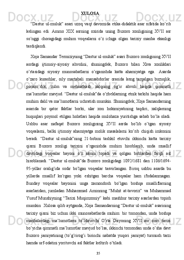 35XULOSA
“Dastur  ul-muluk” asari  uzoq vaqt  davomida etika-didaktik asar  sifatida ko’rib
kelingan   edi.   Ammo   XIX   asrning   oxirida   uning   Buxoro   xonligining   XVII   asr
so’nggi   choragidagi   muhim   voqealarni   o’z   ichiga   olgan   tarixiy   manba   ekanligi
tasdiqlandi.
Xoja Samandar Termiziyning “Dastur ul-muluk” asari Buxoro xonligining XVII
asrdagi   ijtimoiy-siyosiy   ahvolini,   shuningdek,   Buxoro   bilan   Xiva   xonliklari
o’rtasidagi   siyosiy   munosabatlarni   o’rganishda   katta   ahamiyatga   ega.   Asarda
o’zaro   kurashlar,   oily   martabali   mansabdorlar   orasida   keng   tarqalgan   buzuqlik,
poraxo’rlik,   zulm   va   mehnatkash   xalqning   og’ir   ahvoli   haqida   qimmatli
ma’lumotlar mavjud. “Dastur ul-muluk”da o’zbeklarning etnik tarkibi haqida ham
muhim dalil va ma’lumotlarni uchratish mumkin. Shuningdek, Xoja Samandarning
asarida   bir   qator   faktlar   borki,   ular   xon   hokimiyatining   taqdiri,   xalqlarning
huquqlari   poymol   etilgan   holatlari   haqida   mulohaza   yuritishga   sabab   bo’la   oladi.
Ushbu   asar   nafaqat   Buxoro   xonligining   XVII   asrda   bo’lib   o’tgan   siyosiy
voqealarni,   balki   ijtimoiy   ahamiyatga   molik   masalalarni   ko’rib   chiqish   imkonini
beradi.   “Dastur   ul-muluk”ning   21-bobini   tashkil   etuvchi   ikkinchi   katta   tarixiy
qismi   Buxoro   xonligi   tarixini   o’rganishda   muhim   hisoblanib,   unda   muallif
davridagi   voqealar   bayoni   o’z   aksini   topadi   va   qolgan   boblardan   farqli   asl
hisoblanadi.   “Dastur   ul-muluk”da   Buxoro   xonligidagi   1092/1681   dan   1106/1694-
95-yillar   oralig’ida   sodir   bo’lgan   voqealar   tasvirlangan.   Biroq   ushbu   asarda   bu
yillarda   muallif   ko’rgan   yoki   eshitgan   barcha   voqealar   ham   ifodalanmagan.
Bunday   voqealar   bayonini   unga   zamondosh   bo’lgan   boshqa   mualliflarning
asarlaridan,   jumladan   Muhammad   Aminning   “Muhit   at-tavorix”   va   Muhammad
Yusuf   Munshiyning   “Tarixi   Muqimxoniy”   kabi   mashhur   tarixiy   asarlardan   topish
mumkin   Xulosa qilib aytganda, Xoja Samandarning “Dastur ul-muluk” asarining
tarixiy   qismi   biz   uchun   ikki   munosabatlarda   muhim:   bir   tomondan,   unda   boshqa
manbalardagi   ma’lumotlarni   to’ldiruvchi   O’rta   Osiyoning   XVII   asr   oxiri   tarixi
bo’yicha qimmatli ma’lumotlar mavjud bo’lsa, ikkinchi tomondan unda o’sha davr
Buxoro   jamiyatining   (to’g’rirog’i   birinchi   nabatda   yuqori   jamiyat)   turmush   tarzi
hamda   urf-odatini yorituvchi   asl faktlar   keltirib   o’tiladi. 