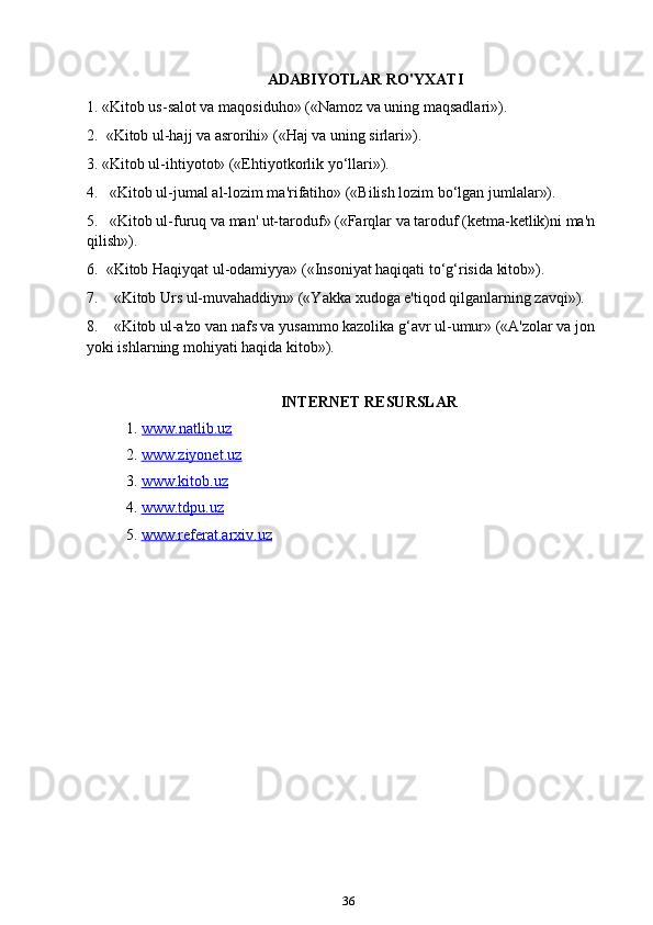 36ADABIYOTLAR RO'YXATI
1. «Kitob us-salot va maqosiduho» («Namoz va uning maqsadlari»).
2.    «Kitob ul-hajj va asrorihi» («Haj va uning sirlari»).
3. «Kitob ul-ihtiyotot» («Ehtiyotkorlik yo‘llari»).
4.       «Kitob ul-jumal al-lozim ma'rifatiho» («Bilish lozim bo‘lgan jumlalar»).
5.       «Kitob ul-furuq va man' ut-taroduf» («Farqlar va taroduf (ketma-ketlik)ni ma'n 
qilish»).
6.    «Kitob Haqiyqat ul-odamiyya» («Insoniyat haqiqati to‘g‘risida kitob»).
7.         «Kitob Urs ul-muvahaddiyn» («Yakka xudoga e'tiqod qilganlarning zavqi»).
8.         «Kitob ul-a'zo van nafs va yusammo kazolika g‘avr ul-umur» («A'zolar va jon 
yoki ishlarning mohiyati haqida kitob»).
INTERNET RESURSLAR
1.  www.natlib.uz  
2.  www.ziyonet.uz   
3.  www.kitob.uz
4.  www.tdpu.uz
5.  www.referat.arxiv.uz 