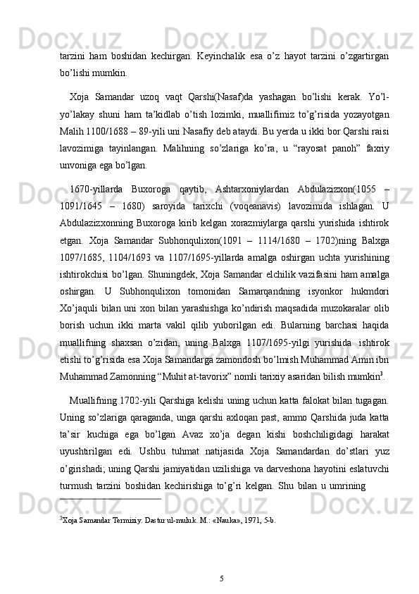 5tarzini   ham   boshidan   kechirgan.   Keyinchalik   esa   o’z   hayot   tarzini   o’zgartirgan
bo’lishi mumkin.
Xoja   Samandar   uzoq   vaqt   Qarshi(Nasaf)da   yashagan   bo’lishi   kerak.   Yo’l-
yo’lakay   shuni   ham   ta’kidlab   o’tish   lozimki,   muallifimiz   to’g’risida   yozayotgan
Malih 1100/1688 – 89-yili uni Nasafiy deb ataydi. Bu yerda u ikki bor Qarshi raisi
lavozimiga   tayinlangan.   Malihning   so’zlariga   ko’ra,   u   “rayosat   panoh”   faxriy
unvoniga   ega bo’lgan.
1670-yillarda   Buxoroga   qaytib,   Ashtarxoniylardan   Abdulazizxon(1055   –
1091/1645   –   1680)   saroyida   tarixchi   (voqeanavis)   lavozimida   ishlagan.   U
Abdulazizxonning   Buxoroga  kirib  kelgan   xorazmiylarga   qarshi   yurishida   ishtirok
etgan.   Xoja   Samandar   Subhonqulixon(1091   –   1114/1680   –   1702)ning   Balxga
1097/1685,   1104/1693   va   1107/1695-yillarda   amalga   oshirgan   uchta   yurishining
ishtirokchisi bo’lgan. Shuningdek, Xoja Samandar elchilik vazifasini ham amalga
oshirgan.   U   Subhonqulixon   tomonidan   Samarqandning   isyonkor   hukmdori
Xo’jaquli  bilan uni  xon bilan yarashishga  ko’ndirish  maqsadida  muzokaralar  olib
borish   uchun   ikki   marta   vakil   qilib   yuborilgan   edi.   Bularning   barchasi   haqida
muallifning   shaxsan   o’zidan,   uning   Balxga   1107/1695-yilgi   yurishida   ishtirok
etishi to’g’risida esa Xoja Samandarga zamondosh bo’lmish Muhammad Amin ibn
Muhammad   Zamonning   “Muhit   at-tavorix”   nomli   tarixiy   asaridan   bilish   mumkin 3
.
Muallifning 1702-yili Qarshiga kelishi uning uchun katta falokat bilan tugagan.
Uning so’zlariga qaraganda, unga qarshi  axloqan past, ammo Qarshida juda katta
ta’sir   kuchiga   ega   bo’lgan   Avaz   xo’ja   degan   kishi   boshchiligidagi   harakat
uyushtirilgan   edi.   Ushbu   tuhmat   natijasida   Xoja   Samandardan   do’stlari   yuz
o’girishadi; uning Qarshi jamiyatidan uzilishiga va darveshona hayotini eslatuvchi
turmush   tarzini   boshidan   kechirishiga   to’g’ri   kelgan.   Shu   bilan   u   umrining
3
Xoja   Samandar   Termiziy.   Dastur   ul-muluk.   M.:   «Nauka»,   1971,   5-b. 