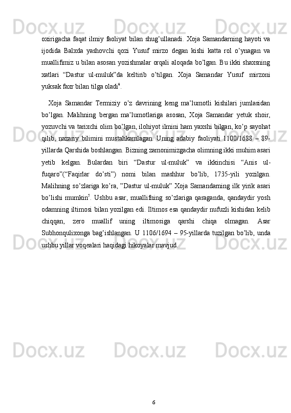 6oxirigacha  faqat   ilmiy  faoliyat   bilan shug’ullanadi.  Xoja  Samandarning  hayoti  va
ijodida   Balxda   yashovchi   qozi   Yusuf   mirzo   degan   kishi   katta   rol   o’ynagan   va
muallifimiz u bilan asosan yozishmalar orqali aloqada bo’lgan. Bu ikki shaxsning
xatlari   “Dastur   ul-muluk”da   keltirib   o’tilgan.   Xoja   Samandar   Yusuf   mirzoni
yuksak faxr   bilan   tilga oladi 4
.
Xoja   Samandar   Termiziy   o’z   davrining   keng   ma’lumotli   kishilari   jumlasidan
bo’lgan.   Malihning   bergan   ma’lumotlariga   asosan,   Xoja   Samandar   yetuk   shoir,
yozuvchi va tarixchi olim bo’lgan, ilohiyot ilmini ham yaxshi bilgan, ko’p sayohat
qilib,   nazariy   bilimini   mustahkamlagan.   Uning   adabiy   faoliyati   1100/1688   –   89-
yillarda Qarshida boshlangan. Bizning zamonimizgacha olimning ikki muhim asari
yetib   kelgan.   Bulardan   biri   “Dastur   ul-muluk”   va   ikkinchisi   “Anis   ul-
fuqaro”(“Faqirlar   do’sti”)   nomi   bilan   mashhur   bo’lib,   1735-yili   yozilgan.
Malihning  so’zlariga ko’ra,  ”Dastur   ul-muluk”  Xoja  Samandarning  ilk yirik asari
bo’lishi   mumkin 5
.   Ushbu   asar,   muallifning   so’zlariga   qaraganda,   qandaydir   yosh
odamning   iltimosi bilan yozilgan edi. Iltimos esa qandaydir nufuzli kishidan kelib
chiqqan,   zero   muallif   uning   iltimosiga   qarshi   chiqa   olmagan.   Asar
Subhonqulixonga  bag’ishlangan.  U  1106/1694 –  95-yillarda tuzilgan  bo’lib,  unda
ushbu yillar voqealari   haqidagi   hikoyalar mavjud. 