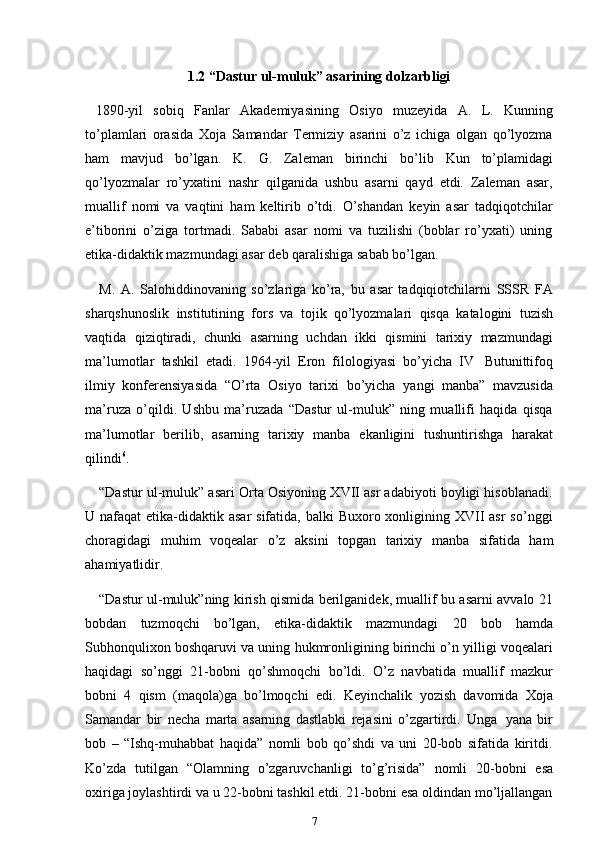 71.2 “Dastur   ul-muluk”   asarining   dolzarbligi
1890-yil   sobiq   Fanlar   Akademiyasining   Osiyo   muzeyida   A.   L.   Kunning
to’plamlari   orasida   Xoja   Samandar   Termiziy   asarini   o’z   ichiga   olgan   qo’lyozma
ham   mavjud   bo’lgan.   K.   G.   Zaleman   birinchi   bo’lib   Kun   to’plamidagi
qo’lyozmalar   ro’yxatini   nashr   qilganida   ushbu   asarni   qayd   etdi.   Zaleman   asar,
muallif   nomi   va   vaqtini   ham   keltirib   o’tdi.   O’shandan   keyin   asar   tadqiqotchilar
e’tiborini   o’ziga   tortmadi.   Sababi   asar   nomi   va   tuzilishi   (boblar   ro’yxati)   uning
etika-didaktik mazmundagi asar   deb   qaralishiga   sabab   bo’lgan.
M.   A.   Salohiddinovaning   so’zlariga   ko’ra,   bu   asar   tadqiqiotchilarni   SSSR   FA
sharqshunoslik   institutining   fors   va   tojik   qo’lyozmalari   qisqa   katalogini   tuzish
vaqtida   qiziqtiradi,   chunki   asarning   uchdan   ikki   qismini   tarixiy   mazmundagi
ma’lumotlar   tashkil   etadi.   1964-yil   Eron   filologiyasi   bo’yicha   IV   Butunittifoq
ilmiy   konferensiyasida   “O’rta   Osiyo   tarixi   bo’yicha   yangi   manba”   mavzusida
ma’ruza   o’qildi.   Ushbu   ma’ruzada   “Dastur   ul-muluk”   ning   muallifi   haqida   qisqa
ma’lumotlar   berilib,   asarning   tarixiy   manba   ekanligini   tushuntirishga   harakat
qilindi 6
.
“Dastur ul-muluk” asari Orta Osiyoning XVII asr adabiyoti boyligi hisoblanadi.
U nafaqat  etika-didaktik asar  sifatida, balki  Buxoro xonligining XVII  asr  so’nggi
choragidagi   muhim   voqealar   o’z   aksini   topgan   tarixiy   manba   sifatida   ham
ahamiyatlidir.
“Dastur ul-muluk”ning kirish qismida berilganidek, muallif bu asarni avvalo 21
bobdan   tuzmoqchi   bo’lgan,   etika-didaktik   mazmundagi   20   bob   hamda
Subhonqulixon boshqaruvi va uning hukmronligining birinchi o’n yilligi voqealari
haqidagi   so’nggi   21-bobni   qo’shmoqchi   bo’ldi.   O’z   navbatida   muallif   mazkur
bobni   4   qism   (maqola)ga   bo’lmoqchi   edi.   Keyinchalik   yozish   davomida   Xoja
Samandar   bir   necha   marta   asarning   dastlabki   rejasini   o’zgartirdi.   Unga   yana   bir
bob   –   “Ishq-muhabbat   haqida”   nomli   bob   qo’shdi   va   uni   20-bob   sifatida   kiritdi.
Ko’zda   tutilgan   “Olamning   o’zgaruvchanligi   to’g’risida”   nomli   20-bobni   esa
oxiriga joylashtirdi va u 22-bobni tashkil etdi. 21-bobni esa oldindan mo’ljallangan 