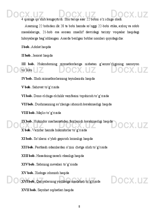 84 qismga   qo’shib   kengaytirdi.   Shu   tariqa   asar   22   bobni   o’z   ichiga   oladi.
Asarning 22 bobidan ilk 20 ta bobi hamda so’nggi 22-bobi etika, axloq va odob
masalalariga,   21-bob   esa   asosan   muallif   davridagi   tarixiy   voqealar   haqidagi
hikoyalarga   bag’ishlangan.   Asarda   berilgan boblar   nomlari quyidagicha:
I   bob.   Adolat   haqida
II bob.   Jasorat   haqida
III bob. Hukmdorning xizmatkorlariga nisbatan g’amxo’rligining namoyon
bo’lishi
IV bob.   Shoh   xizmatkorlarining   tayinlanishi   haqida
V bob.   Sahovat   to’g’risida
VI bob.  Dono elchiga elchilik vazifasini topshirish to’g’risida  
VII bob.  Dushmanning so’zlariga ishonish kerakmasligi haqida
VIII bob.   Majlis   to’g’risida
IX bob.   Hukmdor   marhamatidan   faxrlanish   kerakmasligi   haqida
X bob.   Vazirlar   hamda   hukmdorlar   to’g’risida
XI bob.   So’zlarni   o’ylab   gapirish   lozimligi   haqida
XII bob.   Pastkash   odamlardan   o’zini   chetga   olish   to’g’risida
XIII bob.   Hasadning   zararli   ekanligi   haqida
XIV bob.   Sabrning   mevalari   to’g’risida
XV bob.   Xudoga   ishonish   haqida
XVI bob.   Qariyalarning   yoshlarga   maslahati   to’g’risida
XVII bob.   Sayohat   oqibatlari   haqida 