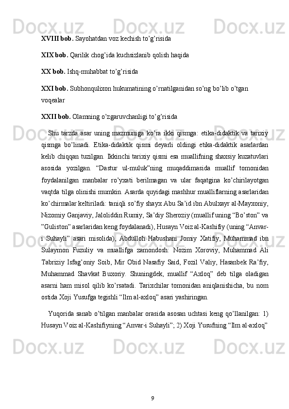 9XVIII bob.   Sayohatdan   voz   kechish   to’g’risida
XIX bob.   Qarilik   chog’ida   kuchsizlanib   qolish   haqida
XX bob.   Ishq-muhabbat   to’g’risida
XXI bob.   Subhonqulixon   hukumatining   o’rnatilganidan   so’ng   bo’lib   o’tgan
voqealar
XXII bob.   Olamning   o’zgaruvchanligi   to’g’risida
Shu   tarzda   asar   uning   mazmuniga   ko’ra   ikki   qismga:   etika-didaktik   va   tarixiy
qismga   bo’linadi.   Etika-didaktik   qismi   deyarli   oldingi   etika-didaktik   asarlardan
kelib chiqqan  tuzilgan.  Ikkinchi   tarixiy  qismi  esa   muallifning  shaxsiy  kuzatuvlari
asosida   yozilgan.   “Dastur   ul-muluk”ning   muqaddimasida   muallif   tomonidan
foydalanilgan   manbalar   ro’yxati   berilmagan   va   ular   faqatgina   ko’chirilayotgan
vaqtda tilga olinishi mumkin. Asarda quyidagi mashhur mualliflarning asarlaridan
ko’chirmalar keltiriladi: taniqli so’fiy shayx Abu Sa’id ibn Abulxayr al-Mayxoniy,
Nizomiy Ganjaviy, Jaloliddin Rumiy, Sa’diy Sheroziy (muallif uning “Bo’ston” va
”Guliston” asarlaridan keng foydalanadi), Husayn Voiz al-Kashifiy (uning “Anvar-
i   Suhayli”   asari   misolida),   Abdulloh   Habushani   Jomiy   Xatifiy,   Muhammad   ibn
Sulaymon   Fuzuliy   va   muallifga   zamondosh:   Nozim   Xoroviy,   Muhammad   Ali
Tabriziy   Isfag’oniy   Soib,   Mir   Obid   Nasafiy   Said,   Fozil   Valiy,   Hasanbek   Ra’fiy,
Muhammad   Shavkat   Buxoriy.   Shuningdek,   muallif   “Axloq”   deb   tilga   oladigan
asarni   ham   misol   qilib   ko’rsatadi.   Tarixchilar   tomonidan   aniqlanishicha,   bu   nom
ostida   Xoji Yusufga   tegishli “Ilm   al-axloq”   asari   yashiringan.
Yuqorida   sanab   o’tilgan  manbalar   orasida   asosan   uchtasi   keng  qo’llanilgan:   1)
Husayn Voiz al-Kashifiyning “Anvar-i   Suhayli”;   2) Xoji   Yusufning “Ilm   al-axloq” 
