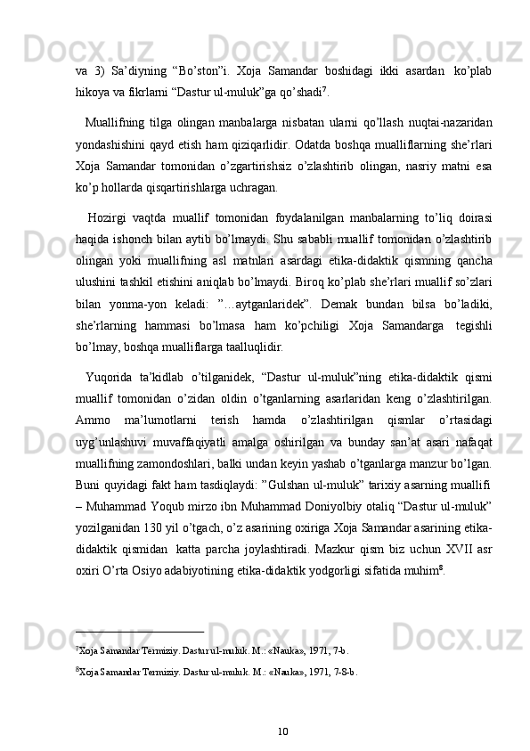 10va   3)   Sa’diyning   “Bo’ston”i.   Xoja   Samandar   boshidagi   ikki   asardan   ko’plab
hikoya   va fikrlarni “Dastur ul-muluk”ga   qo’shadi 7
.
Muallifning   tilga   olingan   manbalarga   nisbatan   ularni   qo’llash   nuqtai-nazaridan
yondashishini  qayd  etish  ham  qiziqarlidir. Odatda  boshqa  mualliflarning  she’rlari
Xoja   Samandar   tomonidan   o’zgartirishsiz   o’zlashtirib   olingan,   nasriy   matni   esa
ko’p   hollarda qisqartirishlarga uchragan.
Hozirgi   vaqtda   muallif   tomonidan   foydalanilgan   manbalarning   to’liq   doirasi
haqida ishonch  bilan  aytib bo’lmaydi. Shu sababli  muallif  tomonidan o’zlashtirib
olingan   yoki   muallifning   asl   matnlari   asardagi   etika-didaktik   qismning   qancha
ulushini tashkil etishini aniqlab bo’lmaydi. Biroq ko’plab she’rlari muallif so’zlari
bilan   yonma-yon   keladi:   ”…aytganlaridek”.   Demak   bundan   bilsa   bo’ladiki,
she’rlarning   hammasi   bo’lmasa   ham   ko’pchiligi   Xoja   Samandarga   tegishli
bo’lmay,   boshqa mualliflarga   taalluqlidir.
Yuqorida   ta’kidlab   o’tilganidek,   “Dastur   ul-muluk”ning   etika-didaktik   qismi
muallif   tomonidan   o’zidan   oldin   o’tganlarning   asarlaridan   keng   o’zlashtirilgan.
Ammo   ma’lumotlarni   terish   hamda   o’zlashtirilgan   qismlar   o’rtasidagi
uyg’unlashuvi   muvaffaqiyatli   amalga   oshirilgan   va   bunday   san’at   asari   nafaqat
muallifning zamondoshlari, balki undan keyin yashab o’tganlarga manzur bo’lgan.
Buni   quyidagi   fakt   ham   tasdiqlaydi:   ”Gulshan   ul-muluk”   tarixiy   asarning   muallifi
– Muhammad Yoqub mirzo ibn Muhammad Doniyolbiy otaliq “Dastur ul-muluk”
yozilganidan 130 yil o’tgach, o’z asarining oxiriga Xoja Samandar asarining etika-
didaktik   qismidan   katta   parcha   joylashtiradi.   Mazkur   qism   biz   uchun   XVII   asr
oxiri   O’rta   Osiyo   adabiyotining   etika-didaktik yodgorligi   sifatida   muhim 8
.
7
Xoja   Samandar   Termiziy.   Dastur   ul-muluk.   M.: «Nauka»,   1971,   7-b.
8
Xoja   Samandar   Termiziy.   Dastur   ul-muluk.   M.:   «Nauka»,   1971,   7-8-b. 