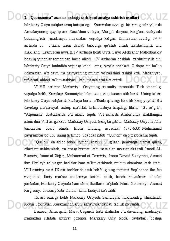 112. “Qobusnoma” asosida axloqiy tarbiyani amalga oshirish usullari
Markaziy Osiyo xalqlari uzoq tarixga ega.  Eramizdan avvalgi  bir  minginchi yillarda
Amudaryoning   quyi   qismi,   Zarafshon   vodiysi,   Murgob   daryosi,   Farg’ona   vodiysida
boshlang’ich     madaniyat   markazlari   vujudga   kelgan.   Eramizdan   avvalgi   IV-V
asrlarda   bu     o’lkalar   Eron   davlati   tarkibiga   qo’shib   olindi.   Zardushtiylik   dini
shakllandi. Eramizdan avvalgi IV asrlarga kelib O’rta Osiyo Aleksandr Makedonskiy
boshliq   yunonlar   tomonidan   bosib   olindi.     IV   asrlardan   boshlab     zardushtiylik   dini
Markaziy   Osiyo   hududida   vujudga   kelib     keng     yoyila   boshladi.   U   faqat   din   bo’lib
qolmasdan,   o’z   davri   ma’naviyatining   muhim   yo’nalishini   tashkil   etdi.   Madaniyati,
urf-odati, ahloqi, ta’lim-tarbiyasi  kabi masalalarni aks ettirdi.
VI-VII   asrlarda   Markaziy     Osiyoning   shimoliy   tomonida   Turk   xoqonligi
vujudga kelib, Erondagi Somoniylar bilan uzoq vaqt kurash olib bordi. Uning ta’siri
Markaziy Osiyo xalqlarida kuchaya bordi, o’lkada qadimgi turk tili keng yoyildi. Bu
davrdagi   ma’naviyat,   axloq,   ma’rifat,   ta-lim-tarbiya   haqidagi   fikrlar   “Go’ro’g’li”,
“Alpomish”   dostonlarida   o’z   aksini   topdi.   VII   asrlarda   Arabistonda   shakllangan
islom dini VIII asrga kelib Markaziy Osiyoda keng tarqatildi. Markaziy Osiyo arablar
tomonidan     bosib     olindi.     Islom     dinining     asoschisi     (570-633)   Muhammad
payg’ambar bo’lib,  uning ta’limoti  uqaddas kitob  “Qur’on” da o’z ifodasini topdi. 
“Qur’on”   da   ahloq   odob     iymon,   insonni   ulug’lash,   jamiyatga   hizmat   qilish,
oilani mustahkamlash, ota-onaga hurmat  kabi masalalar  ravshan aks etdi. Ismoil Al-
Buxoriy, Imom al-Xajjoj, Muhammad at-Termiziy, Imom Dovud Sulaymon, Axmad
ibm   Shu’ayb   to’plagan   hadislar   ham   ta’lim-tarbiyada   muhim   ahamiyat   kasb   etadi.
VIII   asrning   oxiri   IX   asr   boshlarida   arab   halifaligining   markazi   Bag’dodda   ilm-fan
rivojlandi.   Ilmiy   markaz   akademiya   tashkil   etilib,   barcha   musulmon   o’lkalar
jumladan, Markaziy Osiyoda ham olim, fozillarni to’pladi. Muso Xorazmiy,  Axmad
Farg’oniy,  Javxariy kabi olimlar  katta faoliyat ko’rsatdi. 
IX   asr   oxiriga   kelib   Markaziy   Osiyoda   Samoniylar   hukmronligi   shakllandi.
Keyin Toxiriylar, Xorazmshohlar, G’aznaviylar davlati faollik ko’rsatdi. 
Buxoro, Samarqand, Marv, Urganch   kabi shaharlar o’z davrining   madaniyat
markazlari   sifatida   shuhrat   qozondi.   Markaziy   Osiy   feodal   davlatlari,   boshqa 