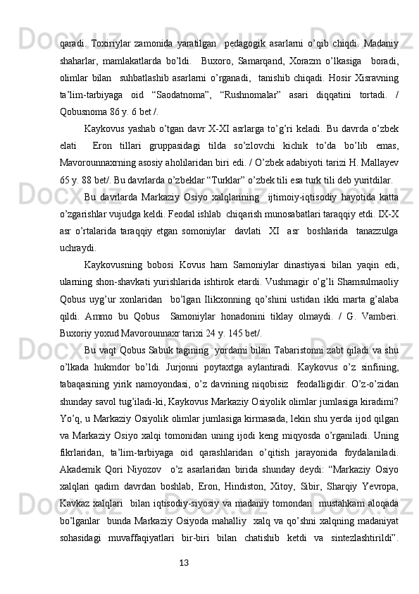 13qaradi.   Toxiriylar   zamonida   yaratilgan     pedagogik   asarlarni   o’qib   chiqdi.   Madaniy
shaharlar,   mamlakatlarda   bo’ldi.     Buxoro,   Samarqand,   Xorazm   o’lkasiga     boradi,
olimlar   bilan     suhbatlashib   asarlarni   o’rganadi,     tanishib   chiqadi.   Hosir   Xisravning
ta’lim-tarbiyaga   oid   “Saodatnoma”,   “Rushnomalar”   asari   diqqatini   tortadi.   /
Qobusnoma 86 y. 6 bet /. 
Kaykovus   yashab   o’tgan   davr   X-XI   asrlarga  to’g’ri   keladi.   Bu   davrda  o’zbek
elati     Eron   tillari   gruppasidagi   tilda   so’zlovchi   kichik   to’da   bo’lib   emas,
Mavorounnaxrning asosiy aholilaridan biri edi. / O’zbek adabiyoti tarizi H. Mallayev
65 y. 88 bet/. Bu davrlarda o’zbeklar “Turklar” o’zbek tili esa turk tili deb yuritdilar.
Bu   davrlarda   Markaziy   Osiyo   xalqlarining     ijtimoiy-iqtisodiy   hayotida   katta
o’zgarishlar vujudga keldi. Feodal ishlab  chiqarish munosabatlari taraqqiy etdi. IX-X
asr   o’rtalarida   taraqqiy   etgan   somoniylar     davlati     XI     asr     boshlarida     tanazzulga
uchraydi. 
Kaykovusning   bobosi   Kovus   ham   Samoniylar   dinastiyasi   bilan   yaqin   edi,
ularning shon-shavkati  yurishlarida ishtirok etardi. Vushmagir o’g’li Shamsulmaoliy
Qobus   uyg’ur   xonlaridan     bo’lgan   Ilikxonning   qo’shini   ustidan   ikki   marta   g’alaba
qildi.   Ammo   bu   Qobus     Samoniylar   honadonini   tiklay   olmaydi.   /   G.   Vamberi.
Buxoriy yoxud Mavorounnaxr tarixi 24 y. 145 bet/.
Bu vaqt Qobus Sabuk tagining   yordami bilan Tabaristonni zabt qiladi va shu
o’lkada   hukmdor   bo’ldi.   Jurjonni   poytaxtga   aylantiradi.   Kaykovus   o’z   sinfining,
tabaqasining   yirik   namoyondasi,   o’z   davrining   niqobisiz     feodalligidir.   O’z-o’zidan
shunday savol tug’iladi-ki, Kaykovus Markaziy Osiyolik olimlar jumlasiga kiradimi?
Yo’q, u Markaziy Osiyolik olimlar jumlasiga kirmasada, lekin shu yerda ijod qilgan
va   Markaziy   Osiyo   xalqi   tomonidan   uning   ijodi   keng   miqyosda   o’rganiladi.   Uning
fikrlaridan,   ta’lim-tarbiyaga   oid   qarashlaridan   o’qitish   jarayonida   foydalaniladi.
Akademik   Qori   Niyozov     o’z   asarlaridan   birida   shunday   deydi:   “Markaziy   Osiyo
xalqlari   qadim   davrdan   boshlab,   Eron,   Hindiston,   Xitoy,   Sibir,   Sharqiy   Yevropa,
Kavkaz  xalqlari     bilan  iqtisodiy-siyosiy  va  madaniy tomondan   mustahkam   aloqada
bo’lganlar    bunda  Markaziy  Osiyoda  mahalliy    xalq  va qo’shni   xalqning madaniyat
sohasidagi   muvaffaqiyatlari   bir-biri   bilan   chatishib   ketdi   va   sintezlashtirildi”. 