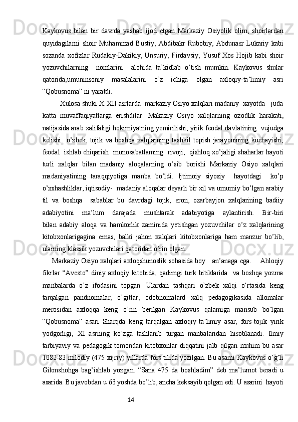 14Kaykovus   bilan   bir   davrda   yashab   ijod   etgan   Markaziy   Osiyolik   olim,   shoirlardan
quyidagilarni   shoir   Muhammad   Bustiy,   Abdibakr   Rubobiy,   Abdunasr   Lukariy   kabi
sozanda   xofizlar   Rudakiy-Dakikiy,   Unsuriy,   Firdavsiy,   Yusuf   Xos   Hojib   kabi   shoir
yozuvchilarning     nomlarini     alohida   ta’kidlab   o’tish   mumkin.   Kaykovus   shular
qatorida,umuninsoniy   masalalarini   o’z   ichiga   olgan   axloqiy-ta’limiy   asri
“Qobusnoma” ni yaratdi.    
         Xulosa shuki X-XII asrlarda  markaziy Osiyo xalqlari madaniy  xayotda   juda
katta   muvaffaqiyatlarga   erishdilar.   Makaziy   Osiyo   xalqlarning   ozodlik   harakati,
natijasida arab xalifaligi hokimiyatning yemirilishi, yirik feodal davlatining  vujudga
kelishi     o’zbek,   tojik   va   boshqa   xalqlarning   tashkil   topish   jarayonining   kuchayishi,
feodal   ishlab chiqarish   munosabatlarning   rivoji,   qishloq xo’jaligi shaharlar hayoti
turli   xalqlar   bilan   madaniy   aloqalarning   o’sib   borishi   Markaziy   Osiyo   xalqlari
madaniyatining   taraqqiyotiga   manba   bo’ldi.   Ijtimoiy   siyosiy     hayotdagi     ko’p
o’xshashliklar, iqtisodiy-  madaniy aloqalar deyarli bir xil va umumiy bo’lgan arabiy
til   va   boshqa     sabablar   bu   davrdagi   tojik,   eron,   ozarbayjon   xalqlarining   badiiy
adabiyotini   ma’lum   darajada   mushtarak   adabiyotiga   aylantirish.   Bir-biri
bilan   adabiy   aloqa   va   hamkorlik   zaminida   yetishgan   yozuvchilar   o’z   xalqlarining
kitobxonlarigagina   emas,   balki   jahon   xalqlari   kitobxonlariga   ham   manzur   bo’lib,
ularning klassik yozuvchilari qatoridan o’rin olgan.                                  
Markaziy Osiyo xalqlari axloqshunoslik sohasida boy     an’anaga ega.       Ahloqiy
fikrlar   “Avesto”   diniy   axloqiy   kitobida,   qadimgi   turk   bitiklarida     va   boshqa   yozma
manbalarda   o’z   ifodasini   topgan.   Ulardan   tashqari   o’zbek   xalqi   o’rtasida   keng
tarqalgan   pandnomalar,   o’gitlar,   odobnomalard   xalq   pedagogikasida   allomalar
merosidan   axloqqa   keng   o’rin   berilgan   Kaykovus   qalamiga   mansub   bo’lgan
“Qobusnoma”   asari   Sharqda   keng   tarqalgan   axloqiy-ta’limiy   asar,   fors-tojik   yirik
yodgorligi,   XI   asrning   ko’zga   tashlanib   turgan   manbalaridan   hisoblanadi.   Ilmiy
tarbiyaviy   va   pedagogik   tomondan   kitobxonlar   diqqatini   jalb   qilgan   muhim   bu   asar
1082-83 milodiy (475 xijriy) yillarda fors tilida yozilgan. Bu asarni Kaykovus o’g’li
Gilonshohga   bag’ishlab   yozgan.   “Sana   475   da   boshladim”   deb   ma’lumot   beradi   u
asarida. Bu javobdan u 63 yoshda bo’lib, ancha keksayib qolgan edi. U asarini  hayoti 