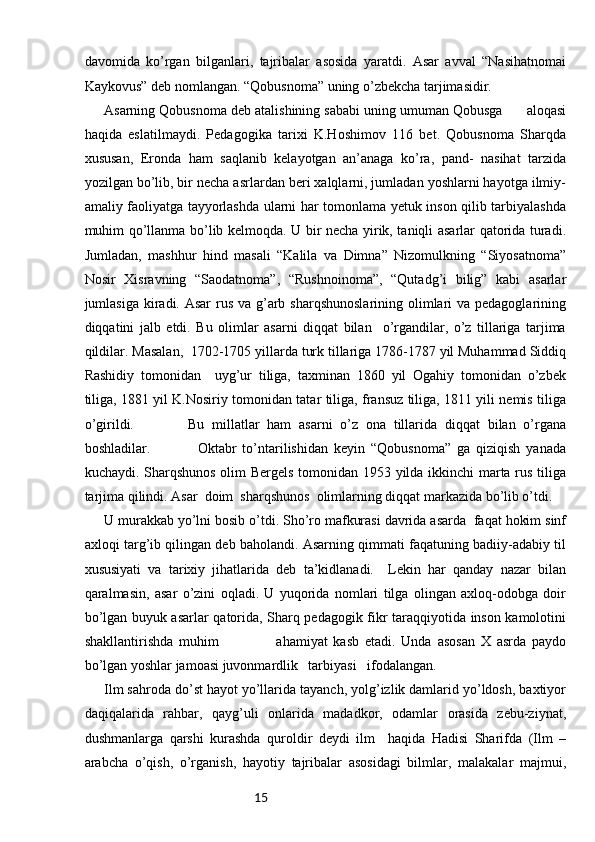15davomida   ko’rgan   bilganlari,   tajribalar   asosida   yaratdi.   Asar   avval   “Nasihatnomai
Kaykovus” deb nomlangan. “Qobusnoma” uning o’zbekcha tarjimasidir. 
Asarning Qobusnoma deb atalishining sababi uning umuman Qobusga      aloqasi
haqida   eslatilmaydi.   Pedagogika   tarixi   K.Hoshimov   116   bet.   Qobusnoma   Sharqda
xususan,   Eronda   ham   saqlanib   kelayotgan   an’anaga   ko’ra,   pand-   nasihat   tarzida
yozilgan bo’lib, bir necha asrlardan beri xalqlarni, jumladan yoshlarni hayotga ilmiy-
amaliy faoliyatga tayyorlashda ularni har tomonlama yetuk inson qilib tarbiyalashda
muhim qo’llanma bo’lib kelmoqda. U bir necha yirik, taniqli asarlar qatorida turadi.
Jumladan,   mashhur   hind   masali   “Kalila   va   Dimna”   Nizomulkning   “Siyosatnoma”
Nosir   Xisravning   “Saodatnoma”,   “Rushnoinoma”,   “Qutadg’i   bilig”   kabi   asarlar
jumlasiga kiradi. Asar  rus va g’arb sharqshunoslarining olimlari  va pedagoglarining
diqqatini   jalb   etdi.   Bu   olimlar   asarni   diqqat   bilan     o’rgandilar,   o’z   tillariga   tarjima
qildilar. Masalan,  1702-1705 yillarda turk tillariga 1786-1787 yil Muhammad Siddiq
Rashidiy   tomonidan     uyg’ur   tiliga,   taxminan   1860   yil   Ogahiy   tomonidan   o’zbek
tiliga, 1881 yil K.Nosiriy tomonidan tatar tiliga, fransuz tiliga, 1811 yili nemis tiliga
o’girildi.               Bu   millatlar   ham   asarni   o’z   ona   tillarida   diqqat   bilan   o’rgana
boshladilar.                 Oktabr   to’ntarilishidan   keyin   “Qobusnoma”   ga   qiziqish   yanada
kuchaydi. Sharqshunos olim Bergels tomonidan 1953 yilda ikkinchi marta rus tiliga
tarjima qilindi. Asar  doim  sharqshunos  olimlarning diqqat markazida bo’lib o’tdi. 
U murakkab yo’lni bosib o’tdi. Sho’ro mafkurasi davrida asarda  faqat hokim sinf
axloqi targ’ib qilingan deb baholandi. Asarning qimmati faqatuning badiiy-adabiy til
xususiyati   va   tarixiy   jihatlarida   deb   ta’kidlanadi.     Lekin   har   qanday   nazar   bilan
qaralmasin,   asar   o’zini   oqladi.   U   yuqorida   nomlari   tilga   olingan   axloq-odobga   doir
bo’lgan buyuk asarlar qatorida, Sharq pedagogik fikr taraqqiyotida inson kamolotini
shakllantirishda   muhim                     ahamiyat   kasb   etadi.   Unda   asosan   X   asrda   paydo
bo’lgan yoshlar jamoasi juvonmardlik   tarbiyasi   ifodalangan. 
Ilm sahroda do’st hayot yo’llarida tayanch, yolg’izlik damlarid yo’ldosh, baxtiyor
daqiqalarida   rahbar,   qayg’uli   onlarida   madadkor,   odamlar   orasida   zebu-ziynat,
dushmanlarga   qarshi   kurashda   quroldir   deydi   ilm     haqida   Hadisi   Sharifda   (Ilm   –
arabcha   o’qish,   o’rganish,   hayotiy   tajribalar   asosidagi   bilmlar,   malakalar   majmui, 