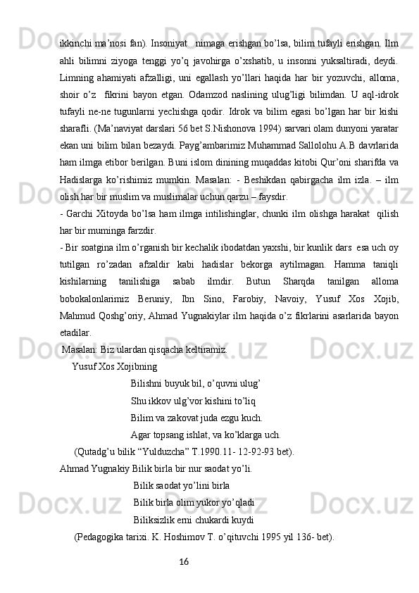 16ikkinchi ma’nosi fan). Insoniyat   nimaga erishgan bo’lsa, bilim tufayli erishgan. Ilm
ahli   bilimni   ziyoga   tenggi   yo’q   javohirga   o’xshatib,   u   insonni   yuksaltiradi,   deydi.
Limning   ahamiyati   afzalligi,   uni   egallash   yo’llari   haqida   har   bir   yozuvchi,   alloma,
shoir   o’z     fikrini   bayon   etgan.   Odamzod   naslining   ulug’ligi   bilimdan.   U   aql-idrok
tufayli   ne-ne   tugunlarni   yechishga   qodir.   Idrok   va   bilim   egasi   bo’lgan   har   bir   kishi
sharafli. (Ma’naviyat darslari 56 bet S.Nishonova 1994) sarvari olam dunyoni yaratar
ekan uni bilim bilan bezaydi. Payg’ambarimiz Muhammad Sallolohu A.B davrlarida
ham ilmga etibor berilgan. Buni islom dinining muqaddas kitobi Qur’oni sharifda va
Hadislarga   ko’rishimiz   mumkin.   Masalan:   -   Beshikdan   qabirgacha   ilm   izla.   –   ilm
olish har bir muslim va muslimalar uchun qarzu – faysdir. 
-  Garchi  Xitoyda  bo’lsa   ham  ilmga  intilishinglar,  chunki  ilm   olishga   harakat     qilish
har bir muminga farzdir.
- Bir soatgina ilm o’rganish bir kechalik ibodatdan yaxshi, bir kunlik dars  esa uch oy
tutilgan   ro’zadan   afzaldir   kabi   hadislar   bekorga   aytilmagan.   Hamma   taniqli
kishilarning   tanilishiga   sabab   ilmdir.   Butun   Sharqda   tanilgan   alloma
bobokalonlarimiz   Beruniy,   Ibn   Sino,   Farobiy,   Navoiy,   Yusuf   Xos   Xojib,
Mahmud Qoshg’oriy, Ahmad Yugnakiylar ilm haqida o’z fikrlarini asarlarida bayon
etadilar.
 Masalan: Biz ulardan qisqacha keltiramiz. 
     Yusuf Xos Xojibning 
                             Bilishni buyuk bil, o’quvni ulug’
                             Shu ikkov ulg’vor kishini to’liq
                             Bilim va zakovat juda ezgu kuch. 
                             Agar topsang ishlat, va ko’klarga uch.
      (Qutadg’u bilik “Yulduzcha” T.1990.11- 12-92-93 bet). 
Ahmad Yugnakiy Bilik birla bir nur saodat yo’li.
                              Bilik saodat yo’lini birla 
                              Bilik birla olim yukor yo’qladi
                              Biliksizlik erni chukardi kuydi 
      (Pedagogika tarixi. K. Hoshimov T. o’qituvchi 1995 yil 136- bet). 