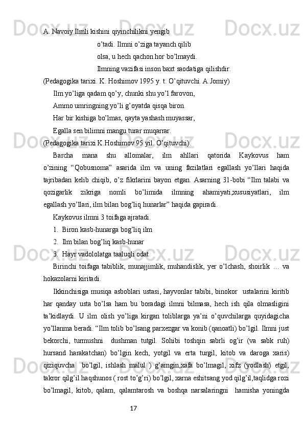 17A. Navoiy Ilmli kishini qiyinchilikni yengib 
                              o’tadi. Ilmni o’ziga tayanch qilib 
                              olsa, u hech qachon hor bo’lmaydi.
                              Ilmning vazifasi inson baxt saodatiga qilishdir.   
(Pedagogika tarixi. K. Hoshimov 1995 y. t. O’qituvchi. A.Jomiy)
Ilm yo’liga qadam qo’y, chunki shu yo’l farovon, 
Ammo umringning yo’li g’oyatda qisqa biron. 
Har bir kishiga bo’lmas, qayta yashash muyassar,
Egalla sen bilimni mangu turar muqarrar.
(Pedagogika tarixi K.Hoshimov 95 yil. O’qituvchi).
Barcha   mana   shu   allomalar,   ilm   ahllari   qatorida   Kaykovus   ham
o’zining   “Qobusnoma”   asarida   ilm   va   uning   fazilatlari   egallash   yo’llari   haqida
tajribadan   kelib   chiqib,   o’z   fikrlarini   bayon   etgan.   Asarning   31-bobi   “Ilm   talabi   va
qozigarlik   zikriga   nomli   bo’limida   ilmning   ahamiyati,xususiyatlari,   ilm
egallash yo’llari, ilm bilan bog’liq hunarlar” haqida gapiradi. 
Kaykovus ilmni 3 toifaga ajratadi.
1.  Biron kasb-hunarga bog’liq ilm
2.  Ilm bilan bog’liq kasb-hunar
3.  Hayr vadololatga taaluqli odat
Birinchi   toifaga   tabiblik,   munajjimlik,   muhandislik,   yer   o’lchash,   shoirlik   …   va
hokazolarni kiritadi.
Ikkinchisiga   musiqa  asboblari   ustasi,   hayvonlar   tabibi,  binokor     ustalarini  kiritib
har   qanday   usta   bo’lsa   ham   bu   boradagi   ilmni   bilmasa,   hech   ish   qila   olmasligini
ta’kidlaydi.   U   ilm   olish   yo’liga   kirgan   toliblarga   ya’ni   o’quvchilarga   quyidagicha
yo’llanma beradi. “Ilm tolib bo’lsang parxezgar va konib (qanoatli) bo’lgil. Ilmni just
bekorchi,   turmushni     dushman   tutgil.   Sohibi   toshqin   sabrli   og’ir   (va   sabk   ruh)
hursand   harakatchan)   bo’lgin   kech,   yotgil   va   erta   turgil,   kitob   va   daroga   xaris)
qiziquvcha     bo’lgil,   ishlash   malul   )   g’amgin,xafa   bo’lmagil,   xifz   (yodlash)   etgil,
takror qilg’il haqshunos ( rost to’g’ri) bo’lgil, xarna eshitsang yod qilg’il,taqlidga rozi
bo’lmagil,   kitob,   qalam,   qalamtarosh   va   boshqa   narsalaringni     hamisha   yoningda 