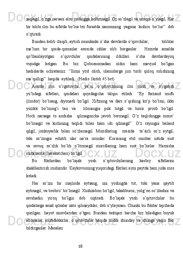 18saqlagil, o’zga narsani also yodingga keltirmagil. Oz so’zlagil va uzoqni o’ylagil. Har
bir tolibi ilm bu sifatda bo’lsa tez fursatda zamonning   yagona   kishisi   bo’lur”   deb
o’qtiradi. 
Bundan kelib chiqib, aytish mumkinki o’sha davrlarda o’quvchilar,          toliblar
ma’lum   bir   qoida-qonunlar   asosida   ishlar   olib   borganlar.     Hozirda   amalda
qo’llanilayotgan   o’quvchilar   qoidalarining   ildizlari   o’sha   davrlardayoq
vujudga   kelgan.   Bu   biz   Qobusnomadan   oldin   ham   mavjud   bo’lgan
hadislarda   uchratamiz.   “Ilmni   yod   olish,   ulamolarga   jim   turib   quloq   solishning
ma’qulligi”  haqida  aytiladi.  (Hadis 1kitob 45 bet). 
Asarda   ilm   o’rgatuvchi,   ya’ni   o’qituvchining   ilm   olish   va   o’rgatish
yo’lidagi   sifatlari,   qoidalari   quyidagicha   talqin   etiladi:   “Ey   farzand   mufti
(ilmdor)   bo’lsang,   diyonatli   bo’lgil.   Xifzning   va   dars   o’qishing   ko’p   bo’lsin,   ikki
yozdik   bo’lmog’i   tan   va     libosingni   pok   tutgil   va   hozir   javob   bo’lgil.
Hech   narsaga   to   andisha     qilmaguncha   javob   bermagil.   O’z   taqlidingga   mone’
bo’lmagil   va   kishining   taqlidi   bilan   ham   ish   qilmagil”.   O’z   rayingni   baland
qilgil,   jonkuyarlik   bilan   so’zlamagil.   Muridlaring     orasida     ta’sirli   so’z   aytgil,
toki   so’zingni   eshitib   ular   na’ra   ursinlar.   Kursining   stol   minbar   ustida   sust
va   sovuq   so’zlik   bo’lib   o’ltirmagil   muridlaring   ham   sust   bo’lurlar.   Hamisha
mutaxarrik (harakatchan) bo’lgil. 
Bu   fikrlardan   bo’lajak   yosh   o’qituvchilarning   kasbiy   sifatlarini
shakllantirish muhimdir. Kaykovusning yuqoridagi fikrlari ayni paytda ham juda mos
keladi. 
Har   so’zni   bir   majlisda   aytsang,   uni   yodingda   tut,   toki   yana   qaytib
aytmagil, va beobro’ bo’lmagil. Xushzabon bo’lgil, takabburni, yolg’on so’zlashni va
ravshadin   yiroq   bo’lgin   deb   uqtiradi.   Bo’lajak   yosh   o’qituvchilar   bu
qoidalarga amal qilsalar xato qilmaydilar, deb o’ylayman. Chunki bu fikrlar tajribada
qurilgan     hayot   sinovlaridan   o’tgan.   Bundan   tashqari   barcha   biz   biladigan   buyuk
allomalar,   mutafakkirlar,   o’qituvchilar   haqida   xuddi   shunday   va   shunga   yaqin   fikr
bildirganlar. Masalan:  