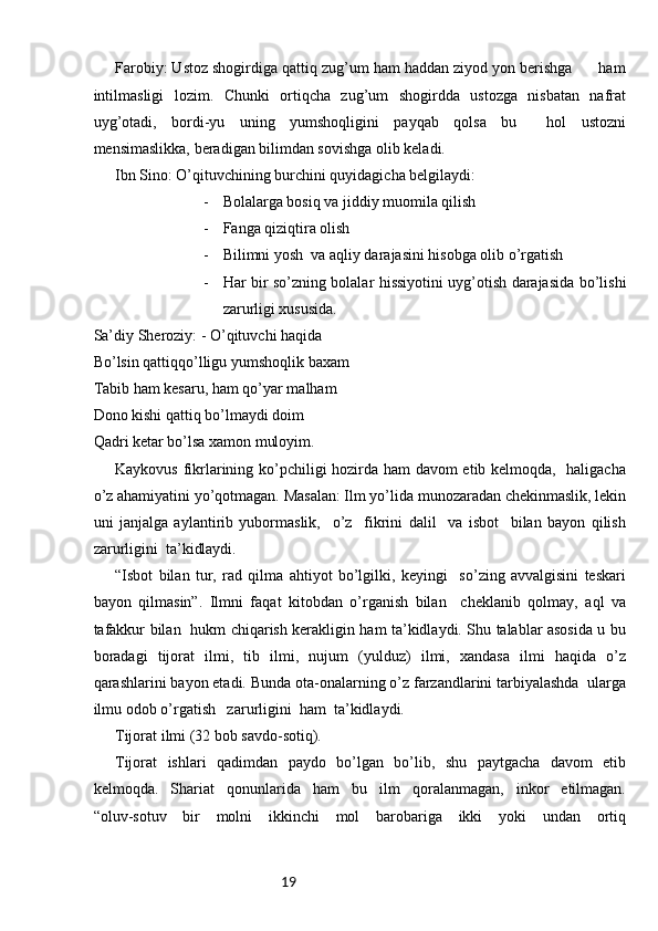 19Farobiy: Ustoz shogirdiga qattiq zug’um ham haddan ziyod yon berishga      ham
intilmasligi   lozim.   Chunki   ortiqcha   zug’um   shogirdda   ustozga   nisbatan   nafrat
uyg’otadi,   bordi-yu   uning   yumshoqligini   payqab   qolsa   bu     hol   ustozni
mensimaslikka, beradigan bilimdan sovishga olib keladi. 
Ibn Sino: O’qituvchining burchini quyidagicha belgilaydi:
- Bolalarga bosiq va jiddiy muomila qilish
- Fanga qiziqtira olish
- Bilimni yosh  va aqliy darajasini hisobga olib o’rgatish
- Har bir so’zning bolalar hissiyotini uyg’otish darajasida bo’lishi
zarurligi xususida.
Sa’diy Sheroziy: - O’qituvchi haqida 
Bo’lsin qattiqqo’lligu yumshoqlik baxam
Tabib ham kesaru, ham qo’yar malham
Dono kishi qattiq bo’lmaydi doim
Qadri ketar bo’lsa xamon muloyim.
Kaykovus fikrlarining ko’pchiligi hozirda ham davom etib kelmoqda,   haligacha
o’z ahamiyatini yo’qotmagan. Masalan: Ilm yo’lida munozaradan chekinmaslik, lekin
uni   janjalga   aylantirib   yubormaslik,     o’z     fikrini   dalil     va   isbot     bilan   bayon   qilish
zarurligini  ta’kidlaydi. 
“Isbot   bilan   tur,   rad   qilma   ahtiyot   bo’lgilki,   keyingi     so’zing   avvalgisini   teskari
bayon   qilmasin”.   Ilmni   faqat   kitobdan   o’rganish   bilan     cheklanib   qolmay,   aql   va
tafakkur bilan   hukm chiqarish kerakligin ham ta’kidlaydi. Shu talablar asosida u bu
boradagi   tijorat   ilmi,   tib   ilmi,   nujum   (yulduz)   ilmi,   xandasa   ilmi   haqida   o’z
qarashlarini bayon etadi. Bunda ota-onalarning o’z farzandlarini tarbiyalashda  ularga
ilmu odob o’rgatish   zarurligini  ham  ta’kidlaydi. 
Tijorat ilmi (32 bob savdo-sotiq).
Tijorat   ishlari   qadimdan   paydo   bo’lgan   bo’lib,   shu   paytgacha   davom   etib
kelmoqda.   Shariat   qonunlarida   ham   bu   ilm   qoralanmagan,   inkor   etilmagan.
“oluv-sotuv   bir   molni   ikkinchi   mol   barobariga   ikki   yoki   undan   ortiq 
