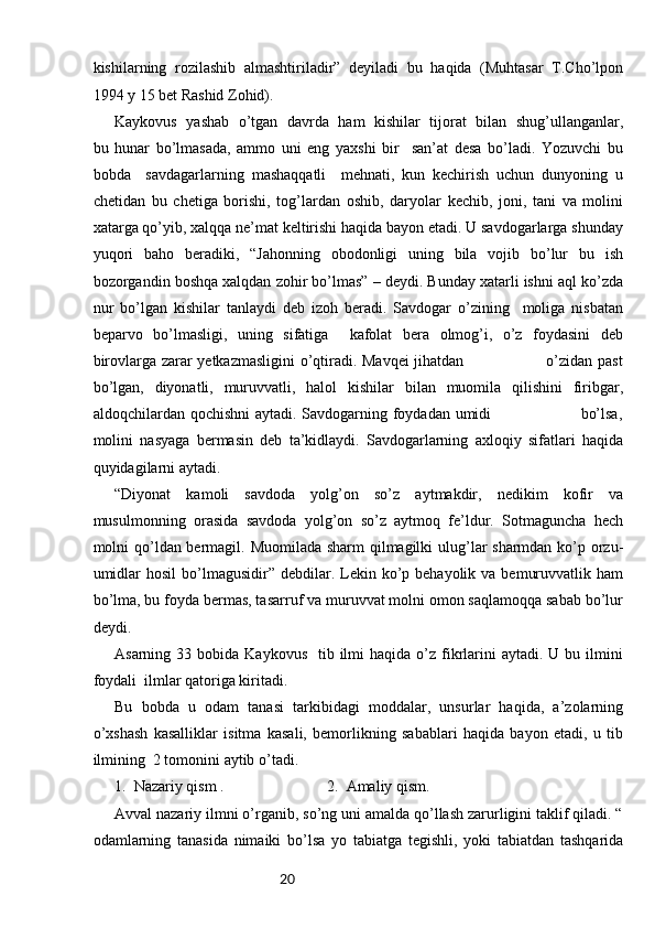 20kishilarning   rozilashib   almashtiriladir”   deyiladi   bu   haqida   (Muhtasar   T.Cho’lpon
1994 y 15 bet Rashid Zohid).
Kaykovus   yashab   o’tgan   davrda   ham   kishilar   tijorat   bilan   shug’ullanganlar,
bu   hunar   bo’lmasada,   ammo   uni   eng   yaxshi   bir     san’at   desa   bo’ladi.   Yozuvchi   bu
bobda     savdagarlarning   mashaqqatli     mehnati,   kun   kechirish   uchun   dunyoning   u
chetidan   bu   chetiga   borishi,   tog’lardan   oshib,   daryolar   kechib,   joni,   tani   va   molini
xatarga qo’yib, xalqqa ne’mat keltirishi haqida bayon etadi. U savdogarlarga shunday
yuqori   baho   beradiki,   “Jahonning   obodonligi   uning   bila   vojib   bo’lur   bu   ish
bozorgandin boshqa xalqdan zohir bo’lmas” – deydi. Bunday xatarli ishni aql ko’zda
nur   bo’lgan   kishilar   tanlaydi   deb   izoh   beradi.   Savdogar   o’zining     moliga   nisbatan
beparvo   bo’lmasligi,   uning   sifatiga     kafolat   bera   olmog’i,   o’z   foydasini   deb
birovlarga zarar yetkazmasligini o’qtiradi. Mavqei jihatdan                               o’zidan past
bo’lgan,   diyonatli,   muruvvatli,   halol   kishilar   bilan   muomila   qilishini   firibgar,
aldoqchilardan qochishni  aytadi. Savdogarning foydadan umidi                                 bo’lsa,
molini   nasyaga   bermasin   deb   ta’kidlaydi.   Savdogarlarning   axloqiy   sifatlari   haqida
quyidagilarni aytadi.
“Diyonat   kamoli   savdoda   yolg’on   so’z   aytmakdir,   nedikim   kofir   va
musulmonning   orasida   savdoda   yolg’on   so’z   aytmoq   fe’ldur.   Sotmaguncha   hech
molni qo’ldan bermagil. Muomilada sharm  qilmagilki  ulug’lar  sharmdan ko’p orzu-
umidlar   hosil   bo’lmagusidir”  debdilar. Lekin ko’p behayolik  va  bemuruvvatlik  ham
bo’lma, bu foyda bermas, tasarruf va muruvvat molni omon saqlamoqqa sabab bo’lur
deydi. 
Asarning  33 bobida  Kaykovus   tib  ilmi   haqida  o’z  fikrlarini   aytadi.  U bu  ilmini
foydali  ilmlar qatoriga kiritadi. 
Bu   bobda   u   odam   tanasi   tarkibidagi   moddalar,   unsurlar   haqida,   a’zolarning
o’xshash   kasalliklar   isitma   kasali,   bemorlikning   sabablari   haqida   bayon   etadi,   u   tib
ilmining  2 tomonini aytib o’tadi. 
1.  Nazariy qism . 2.  Amaliy qism.
Avval nazariy ilmni o’rganib, so’ng uni amalda qo’llash zarurligini taklif qiladi. “
odamlarning   tanasida   nimaiki   bo’lsa   yo   tabiatga   tegishli,   yoki   tabiatdan   tashqarida 