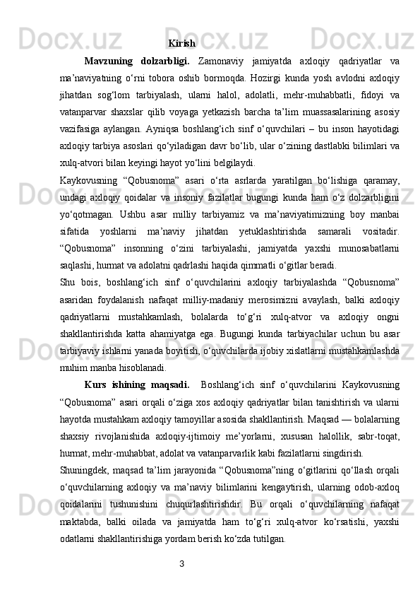 3                                             Kirish
Mavzuning   dolzarbligi.   Zamonaviy   jamiyatda   axloqiy   qadriyatlar   va
ma’naviyatning   o‘rni   tobora   oshib   bormoqda.   Hozirgi   kunda   yosh   avlodni   axloqiy
jihatdan   sog‘lom   tarbiyalash,   ularni   halol,   adolatli,   mehr-muhabbatli,   fidoyi   va
vatanparvar   shaxslar   qilib   voyaga   yetkazish   barcha   ta’lim   muassasalarining   asosiy
vazifasiga   aylangan.   Ayniqsa   boshlang‘ich   sinf   o‘quvchilari   –   bu   inson   hayotidagi
axloqiy tarbiya asoslari qo‘yiladigan davr bo‘lib, ular o‘zining dastlabki bilimlari va
xulq-atvori bilan keyingi hayot yo‘lini belgilaydi.
Kaykovusning   “Qobusnoma”   asari   o‘rta   asrlarda   yaratilgan   bo‘lishiga   qaramay,
undagi   axloqiy   qoidalar   va   insoniy   fazilatlar   bugungi   kunda   ham   o‘z   dolzarbligini
yo‘qotmagan.   Ushbu   asar   milliy   tarbiyamiz   va   ma’naviyatimizning   boy   manbai
sifatida   yoshlarni   ma’naviy   jihatdan   yetuklashtirishda   samarali   vositadir.
“Qobusnoma”   insonning   o‘zini   tarbiyalashi,   jamiyatda   yaxshi   munosabatlarni
saqlashi, hurmat va adolatni qadrlashi haqida qimmatli o‘gitlar beradi.
Shu   bois,   boshlang‘ich   sinf   o‘quvchilarini   axloqiy   tarbiyalashda   “Qobusnoma”
asaridan   foydalanish   nafaqat   milliy-madaniy   merosimizni   avaylash,   balki   axloqiy
qadriyatlarni   mustahkamlash,   bolalarda   to‘g‘ri   xulq-atvor   va   axloqiy   ongni
shakllantirishda   katta   ahamiyatga   ega.   Bugungi   kunda   tarbiyachilar   uchun   bu   asar
tarbiyaviy ishlarni yanada boyitish, o‘quvchilarda ijobiy xislatlarni mustahkamlashda
muhim manba hisoblanadi.
Kurs   ishining   maqsadi.     Boshlang‘ich   sinf   o‘quvchilarini   Kaykovusning
“Qobusnoma”  asari  orqali  o‘ziga  xos  axloqiy qadriyatlar   bilan tanishtirish  va  ularni
hayotda mustahkam axloqiy tamoyillar asosida shakllantirish. Maqsad — bolalarning
shaxsiy   rivojlanishida   axloqiy-ijtimoiy   me’yorlarni,   xususan   halollik,   sabr-toqat,
hurmat, mehr-muhabbat, adolat va vatanparvarlik kabi fazilatlarni singdirish.
Shuningdek,   maqsad   ta’lim   jarayonida   “Qobusnoma”ning   o‘gitlarini   qo‘llash   orqali
o‘quvchilarning   axloqiy   va   ma’naviy   bilimlarini   kengaytirish,   ularning   odob-axloq
qoidalarini   tushunishini   chuqurlashtirishdir.   Bu   orqali   o‘quvchilarning   nafaqat
maktabda,   balki   oilada   va   jamiyatda   ham   to‘g‘ri   xulq-atvor   ko‘rsatishi,   yaxshi
odatlarni shakllantirishiga yordam berish ko‘zda tutilgan. 
