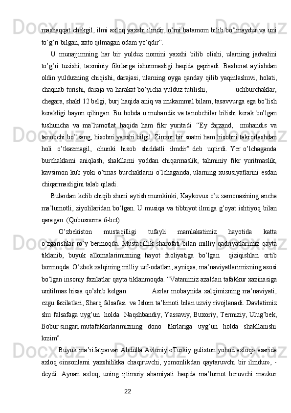 22mashaqqat chekgil, ilmi axloq yaxshi ilmdir, o’rni batamom bilib bo’lmaydur va uni
to’g’ri bilgan, xato qilmagan odam yo’qdir”.
U   munajjimning   har   bir   yulduz   nomini   yaxshi   bilib   olishi,   ularning   jadvalini
to’g’ri   tuzishi,   taxminiy   fikrlarga   ishonmasligi   haqida   gapiradi.   Bashorat   aytishdan
oldin  yulduzning  chiqishi,  darajasi,  ularning  oyga  qanday   qilib  yaqinlashuvi,   holati,
chaqnab turishi, daraja va harakat bo’yicha yulduz tutilishi,                         uchburchaklar,
chegara, shakl 12 belgi, burj haqida aniq va mukammal bilam, tasavvurga ega bo’lish
kerakligi bayon qilingan. Bu bobda u muhandis va tanobchilar bilishi  kerak bo’lgan
tushuncha   va   ma’lumotlat   haqida   ham   fikr   yuritadi.   “Ey   farzand,     muhandis   va
tanobchi bo’lsang, hisobni yaxshi bilgil. Zinxor bir soatni ham hisobni takrorlashdan
holi     o’tkazmagil,     chunki     hisob     shiddatli     ilmdir”   deb     uqtirdi.   Yer   o’lchaganda
burchaklarni   aniqlash,   shakllarni   yoddan   chiqarmaslik,   tahminiy   fikr   yuritmaslik,
kavsimon  kub  yoki  o’tmas  burchaklarni   o’lchaganda,   ularning  xususiyatlarini  esdan
chiqarmasligini talab qiladi.
Bulardan kelib chiqib shuni aytish mumkinki, Kaykovus o’z zamonasining ancha
ma’lumotli, ziyolilaridan bo’lgan. U musiqa va tibbiyot ilmiga g’oyat ishtiyoq bilan
qaragan. (Qobusnoma 6-bet)
O’zbekiston   mustaqilligi   tufayli   mamlakatimiz   hayotida   katta
o’zgarishlar   ro’y   bermoqda.   Mustaqillik   sharofati   bilan   milliy   qadriyatlarimiz   qayta
tiklanib,   buyuk   allomalarimizning   hayot   faoliyatiga   bo’lgan     qiziqishlari   ortib
bormoqda. O’zbek xalqining milliy urf-odatlari, ayniqsa, ma’naviyatlarimizning asosi
bo’lgan insoniy fazilatlar qayta tiklanmoqda. “Vatanimiz azaldan tafakkur xazinasiga
unitilmas hissa qo’shib kelgan.                     Asrlar mobaynida xalqimizning ma’naviyati,
ezgu fazilatlari, Sharq falsafasi  va Islom ta’limoti bilan uzviy rivojlanadi. Davlatimiz
shu falsafaga  uyg’un   holda   Naqshbandiy,  Yassaviy, Buxoriy, Termiziy, Ulug’bek,
Bobur singari mutafakkirlarimizning   dono   fikrlariga   uyg’un   holda   shakllanishi
lozim”.
Buyuk mа’rifаtpаrvаr Аbdullа Аvlоniy «Turkiy gulistоn yohud ахlоq» аsаridа
ахlоq   «insоnlаrni   yaхshilikkа   chаqiruvchi,   yomоnlikdаn   qаytаruvchi   bir   ilmdur»,   -
dеydi.   Аynаn   ахlоq,   uning   ijtimоiy   аhаmiyati   hаqidа   mа’lumоt   bеruvchi   mаzkur 