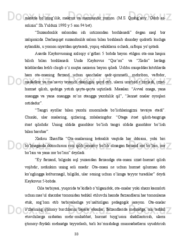 33sukutda   bo’lmog’ilik,   makrux   va   mazmundir   yomon.   (M.S.   Qoshg’ariy   “Odob   as-
solixin” Sh.Yulduzi 1990 y 5 son 94 bet).
“Suxandonlik   salomdan   ish   intizomdan   boshlanadi”   degan   naql   bor
xalqimizda. Darhaqiqat  suxandonlik salom  bilan boshlanib shunday  qudratli  kuchga
aylandiki, u yomon niyatdan qaytaradi, yopiq eshiklarni ochadi, nifoqni yo’qotadi. 
Asarda   Kaykovusning   axloqiy   o’gitlari   5   bobda   bayon   etilgan   ota-ona   haqini
bilish   bilan   boshlanadi.   Unda   Kaykovus   “Qur’on”   va   “Xadis”   lardagi
talablardan kelib chiqib o’z nuqtai nazarini bayon qiladi. Ushbu muqaddas kitoblarda
ham   ota-onaning   farzand   uchun   qanchalar   qadr-qimmatli,   mehribon,   vafodor,
madadkor va ma’naviy tayanch ekanligini qayd etib, ularni umrbod e’zozlash, izzat-
hurmat   qilish,   qadriga   yetish   qayta-qayta   uqtiriladi.   Masalan:   “Avval   onaga,   yana
onangga   va   yana   onangga   so’ns   otangga   yaxshilik   qil”,   “Jannat   onalar   oyoqlari
ostidadur”.
“Tangri   ayollar   bilan   yaxshi   muomilada   bo’lishlaringizni   tavsiya   etadi”.
Chunki,   ular   onalaring,   qizlaring,   xolalaringdur.   “Otaga   itoat   qilish-tangriga
itoat   qilishdir.   Uning   oldida   gunohkor   bo’lish   tangri   oldida   gunohkor   bo’lish
bilan barobar”.
Xadisu   Sharifda   “Ota-onalarning   keksalik   vaqtida   har   ikkisini,   yoki   biri
bo’lmaganda ikkinchisini rozi qilib jannatiy bo’lib olmagan farzand xor bo’lsin, xor
bo’lsin va yana xor bo’lsin” deyiladi.
“Ey   farzand,   bilginki   aql   yuzasidan   farzandga   ota-onani   izzat-hurmat   qilish
vojibdir,   nedinkim   uning   asli   onadir.   Ota-onani   ne   uchun   hurmat   qilurman   deb
ko’nglingga   kelturmagil,   bilgilki,   ular   sening   uchun   o’limga   tayyor   turadilar”   deydi
Kaykovus 5-bobda.
Оilа tаrbiyasi, yuqоridа tа’kidlаb o’tilgаnidеk, оtа-оnаlаr yoki shахs kаmоlоti
uchun mаs’ul shахslаr tоmоnidаn tаshkil etiluvchi hаmdа fаrzаndlаrni hаr tоmоnlаmа
еtuk,   sоg’lоm   etib   tаrbiyalаshgа   yo’nаltirilgаn   pеdаgоgik   jаrаyon.   Оtа-оnаlаr
o’zlаrining   ijtimоiy   burchlаrini   bаjаrаr   ekаnlаr,   fаrzаndlаridа   mеhnаtgа,   uni   tаshkil
etuvchilаrgа   nisbаtаn   mеhr-muhаbbаt,   hurmаt   tuyg’usini   shаkllаntirish,   ulаrni
ijtimоiy-fоydаli   mеhnаtgа   tаyyorlаsh,   turli   ko’rinishdаgi   munоsаbаtlаrni   uyushtirish 