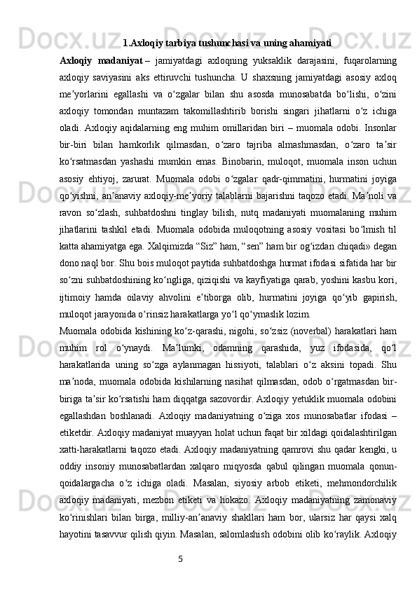 5                           1.Axloqiy tarbiya tushunchasi va uning ahamiyati
Axloqiy   madaniyat   –   jamiyatdagi   axloqning   yuksaklik   darajasini,   fuqarolarning
axloqiy   saviyasini   aks   ettiruvchi   tushuncha.   U   shaxsning   jamiyatdagi   asosiy   axloq
me yorlarini   egallashi   va   o zgalar   bilan   shu   asosda   munosabatda   bo lishi,   o ziniʼ ʻ ʻ ʻ
axloqiy   tomondan   muntazam   takomillashtirib   borishi   singari   jihatlarni   o z   ichiga	
ʻ
oladi.  Axloqiy   aqidalarning  eng   muhim   omillaridan   biri   –  muomala   odobi.  Insonlar
bir-biri   bilan   hamkorlik   qilmasdan,   o zaro   tajriba   almashmasdan,   o zaro   ta sir	
ʻ ʻ ʼ
ko rsatmasdan   yashashi   mumkin   emas.   Binobarin,   muloqot,   muomala   inson   uchun	
ʻ
asosiy   ehtiyoj,   zarurat.   Muomala   odobi   o zgalar   qadr-qimmatini,   hurmatini   joyiga	
ʻ
qo yishni, an anaviy axloqiy-me yoriy talablarni bajarishni taqozo etadi. Ma noli va	
ʻ ʼ ʼ ʼ
ravon   so zlash,   suhbatdoshni   tinglay   bilish,   nutq   madaniyati   muomalaning   muhim	
ʻ
jihatlarini   tashkil   etadi.   Muomala   odobida   muloqotning   asosiy   vositasi   bo lmish   til	
ʻ
katta ahamiyatga ega.   Xalqimizda “Siz” ham, “sen” ham bir og izdan chiqadi» degan	
ʻ
dono naql bor. Shu bois muloqot paytida suhbatdoshga hurmat ifodasi sifatida har bir
so zni suhbatdoshining ko ngliga, qiziqishi va kayfiyatiga qarab, yoshini kasbu kori,	
ʻ ʻ
ijtimoiy   hamda   oilaviy   ahvolini   e tiborga   olib,   hurmatini   joyiga   qo yib   gapirish,	
ʼ ʻ
muloqot jarayonida o rinsiz harakatlarga yo l qo ymaslik lozim.	
ʻ ʻ ʻ
Muomala odobida kishining ko z-qarashi, nigohi, so zsiz (noverbal) harakatlari ham	
ʻ ʻ
muhim   rol   o ynaydi.   Ma lumki,   odamning   qarashida,   yuz   ifodasida,   qo l	
ʻ ʼ ʻ
harakatlarida   uning   so zga   aylanmagan   hissiyoti,   talablari   o z   aksini   topadi.   Shu	
ʻ ʻ
ma noda,   muomala   odobida  kishilarning   nasihat   qilmasdan,   odob  o rgatmasdan   bir-	
ʼ ʻ
biriga ta sir ko rsatishi ham diqqatga sazovordir. Axloqiy yetuklik muomala odobini	
ʼ ʻ
egallashdan   boshlanadi.   Axloqiy   madaniyatning   o ziga   xos   munosabatlar   ifodasi   –	
ʻ
etiketdir. Axloqiy madaniyat muayyan holat uchun faqat bir xildagi qoidalashtirilgan
xatti-harakatlarni taqozo etadi. Axloqiy madaniyatning qamrovi shu qadar kengki, u
oddiy   insoniy   munosabatlardan   xalqaro   miqyosda   qabul   qilingan   muomala   qonun-
qoidalargacha   o z   ichiga   oladi.   Masalan,   siyosiy   arbob   etiketi,   mehmondorchilik	
ʻ
axloqiy   madaniyati,   mezbon   etiketi   va   hokazo.   Axloqiy   madaniyatning   zamonaviy
ko rinishlari   bilan   birga,   milliy-an anaviy   shakllari   ham   bor,   ularsiz   har   qaysi   xalq	
ʻ ʼ
hayotini tasavvur qilish qiyin. Masalan, salomlashish odobini olib ko raylik. Axloqiy	
ʻ 