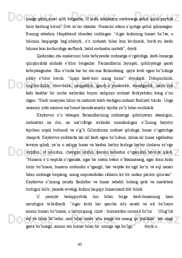45bunga qattiq amal qilib kelganlar. U kishi talabalarni madrasaga qabul qilish paytida
biror kasbing bormi? Deb so’rar ekanlar. Hunarsiz odam o’qishga qabul qilinmagan.
Buning   sababini   Naqshband   shunday   izohlagan:   “Agar   kishining   hunari   bo’lsa,   u
bilimini   haqiqatga   bag’ishlaydi,   o’z   mehnati   bilan   kun   kechiradi,   bordi-yu   kasbi
bilimni kun kechirishga sarflaydi, halol mehnatni unitadi”, deydi. 
Qadimdan ota-onalarimiz bola tarbiyasida mehnatga o’rgatishga, kasb-hunarga
qiziqtirishda   alohida   e’tibor   berganlar.   Farzandlarini   layoqati,   qobiliyatiga   qarab
tarbiyalaganlar. Shu o’rinda har bir ota-ona farzandning   qaysi kesb egasi bo’lishiga
jiddiy   e’tibor   berish.   “Inson   kasb-kori   uning   husni”   deyishadi.   Dehqonchilik,
bog’dorchilik,   tikuvchilik,   naqqashlik,   ganch-o’ymakorlik,   duradgorlik,   zardo’zlik
kabi   kasblar   bir   necha   asrlardan   buyon   xalqimiz   mehnat   faoliyatidan   keng   o’rin
olgan. “Kasb muayyan bilim va mahorat talab etadigan mehnat faoliyati turidir. Unga
umumiy yoki maxsus ma’lumot hamda amaliy tajriba yo’li bilan erishiladi. 
Kaykovus   o’z   tabaqasi   farzandlarining   mehnatiga   qobiliyatsiz   ekanligini,
mehnatsiz   na   ilm,   na   ma’rifatga   erishishi   mumkinligini   o’Zining   hayotiy
tajribasi   orqali   tushundi   va   o’g’li   Gilonshoxni   mehnat   qilishiga,   hunar   o’rgatishga
chaqirdi. Kaykovus yoshlarda xar-xil kasb egasi bo’lishini, xilma-xil hunar egallashni
tavsiya qiladi, ya’ni  u xalqqa hunar va kasbni  harbiy kishiga harbiy ilmlarni  so’vga
suzishni,   ot   minishni,   chavgon   urishni,   kamon   tanlashni   o’rganishni   tavsiya   qiladi.
“Hunarni o’z vaqtida o’rgansak, agar bir soatni bekor o’tkazmasang, agar dono kishi
hozir   bo’lmasa,   hunarni   nodondin   o’rgangil,   har   vaqtda   ko’ngil   ko’zi   va   aql   nazari
bilan   nodonga   boqsang,   uning   nopisandidan   ishlarin   ko’rib   undan   parxez   qilursan”.
Kaykovus   o’zining   yaxshi   fazilatlar   va   hunar   sababli   bolang   qadr   va   martabasi
borligini bilib, yanada avvalgi kishini haqiqiy hunarmand deb biladi.
U   jamiyat   taraqqiyotida   ilm   bilan   birga   kasb-hunarning   ham
zarurligini   ta’kidlaydi:   “Agar   kishi   har   qancha   oily   nasab   va   asl   bo’lsayu
ammo hunari bo’lmasa, u haloyiqning   izzat - hurmatidan noumid bo’lur.     Ulug’lik
aql  va  bilim  bo’ladur,  nasl  bilan  emas:   otni  senga  ota-onang  qo’ymishlar    sen  unga
garra bo’lmagil, ammo sen humar bilan bir  nomga ega bo’lgil ”        deydi u.  