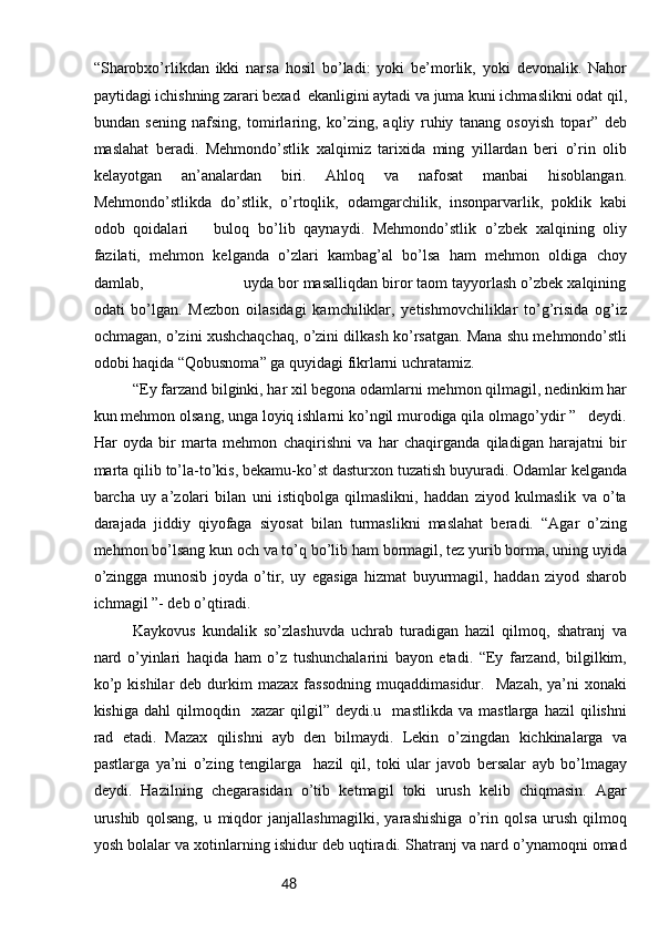 48“Sharobxo’rlikdan   ikki   narsa   hosil   bo’ladi:   yoki   be’morlik,   yoki   devonalik.   Nahor
paytidagi ichishning zarari bexad  ekanligini aytadi va juma kuni ichmaslikni odat qil,
bundan   sening   nafsing,   tomirlaring,   ko’zing,   aqliy   ruhiy   tanang   osoyish   topar”   deb
maslahat   beradi.   Mehmondo’stlik   xalqimiz   tarixida   ming   yillardan   beri   o’rin   olib
kelayotgan   an’analardan   biri.   Ahloq   va   nafosat   manbai   hisoblangan.
Mehmondo’stlikda   do’stlik,   o’rtoqlik,   odamgarchilik,   insonparvarlik,   poklik   kabi
odob   qoidalari       buloq   bo’lib   qaynaydi.   Mehmondo’stlik   o’zbek   xalqining   oliy
fazilati,   mehmon   kelganda   o’zlari   kambag’al   bo’lsa   ham   mehmon   oldiga   choy
damlab,                       uyda bor masalliqdan biror taom tayyorlash o’zbek xalqining
odati   bo’lgan.   Mezbon   oilasidagi   kamchiliklar,   yetishmovchiliklar   to’g’risida   og’iz
ochmagan, o’zini xushchaqchaq, o’zini dilkash ko’rsatgan. Mana shu mehmondo’stli
odobi haqida “Qobusnoma” ga quyidagi fikrlarni uchratamiz. 
“Ey farzand bilginki, har xil begona odamlarni mehmon qilmagil, nedinkim har
kun mehmon olsang, unga loyiq ishlarni ko’ngil murodiga qila olmago’ydir ”   deydi.
Har   oyda   bir   marta   mehmon   chaqirishni   va   har   chaqirganda   qiladigan   harajatni   bir
marta qilib to’la-to’kis, bekamu-ko’st dasturxon tuzatish buyuradi. Odamlar kelganda
barcha   uy   a’zolari   bilan   uni   istiqbolga   qilmaslikni,   haddan   ziyod   kulmaslik   va   o’ta
darajada   jiddiy   qiyofaga   siyosat   bilan   turmaslikni   maslahat   beradi.   “Agar   o’zing
mehmon bo’lsang kun och va to’q bo’lib ham bormagil, tez yurib borma, uning uyida
o’zingga   munosib   joyda   o’tir,   uy   egasiga   hizmat   buyurmagil,   haddan   ziyod   sharob
ichmagil ”- deb o’qtiradi. 
Kaykovus   kundalik   so’zlashuvda   uchrab   turadigan   hazil   qilmoq,   shatranj   va
nard   o’yinlari   haqida   ham   o’z   tushunchalarini   bayon   etadi.   “Ey   farzand,   bilgilkim,
ko’p   kishilar   deb   durkim   mazax   fassodning   muqaddimasidur.     Mazah,   ya’ni   xonaki
kishiga   dahl   qilmoqdin     xazar   qilgil”   deydi.u     mastlikda   va   mastlarga   hazil   qilishni
rad   etadi.   Mazax   qilishni   ayb   den   bilmaydi.   Lekin   o’zingdan   kichkinalarga   va
pastlarga   ya’ni   o’zing   tengilarga     hazil   qil,   toki   ular   javob   bersalar   ayb   bo’lmagay
deydi.   Hazilning   chegarasidan   o’tib   ketmagil   toki   urush   kelib   chiqmasin.   Agar
urushib   qolsang,   u   miqdor   janjallashmagilki,   yarashishiga   o’rin   qolsa   urush   qilmoq
yosh bolalar va xotinlarning ishidur deb uqtiradi. Shatranj va nard o’ynamoqni omad 