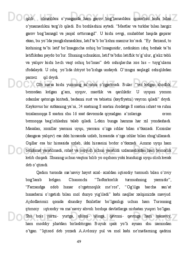 49qilib       olmaslikni   o’ynaganda   ham   garov   bog’lamaslikni   qimorboz   kishi   bilan
o’ynamaslikni  targ’ib qiladi. Bu boshlashini  aytadi. “Mastlar  va  turklar  bilan hargiz
garov   bog’lamagil   va   janjal   orttirmagil”.   U   kishi   sevgi,   muhabbat   haqida   gapirar
ekan, bu yo’lda yanglishmaslikni, latif ta’b bo’lishni manzur ko’radi. “Ey  farzand, to
kishining   ta’bi   latif   bo’lmagincha   oshiq   bo’lmagusidir,   nedinkim   ishq   beshak   ta’bi
latiflikdan paydo bo’lur. Shuning uchunkim, latif ta’bdin latiflik to’g’ulur, g’aliz tabli
va   yalqov   kishi   hech   vaqt   oshiq   bo’lmas”   deb   oshiqlarcha   xos   his   –   tuyg’ularni
ifodalaydi.   U   ishq     yo’lida   ihtiyot   bo’lishga   undaydi.   O’zingni   saqlagil   oshiqlikdan
parxez      qil deydi. 
Olti   narsa   kishi   yuzining   su’ratini   o’zgartiradi.   Bular:   “tez   kelgan   shodlik,
bexosdan   kelgan   g’am,   uyquv,   mastlik   va   qarilikdir.   U   uyquni   yomon
odamlar qatoriga kiritadi, badanni sust  va tabiatni (kayfiyatni) vayron qiladi” deydi.
Kaykovus bir sutkaning ya’ni, 24 soatning 8 soatini ibodatga 8 soatini ishrat va ruhni
tozalamoqqa  8 soatini  shu  16  soat   davomida qiynalgan     a’zolariga                           orom
bermoqqa   bag’ishlashni   talab   qiladi.   Lekin   bunga   hamma   har   xil   yondashadi.
Masalan;   xoxillar   yarmini   uyqu,   yarmini   o’zga   ishlar   bilan   o’tkazadi.   Koxinlar
(dangasa yalqov) esa ikki hissasida uxlab, hissasida o‘zga ishlar bilan shug’ullanadi.
Oqillar   esa   bir   hissasida   uxlab,   ikki   hissasini   bedor   o’tkazadi.   Ammo   uyqu   ham
behikmat yaratilmadi, rohat va osoyish uchun yaratildi uxlamaslikdan ham bemorlik
kelib chiqadi. Shuning uchun vaqtini bilib yo oqshom yoki kunduzgi uyqu olish kerak
deb o’qtiradi. 
Qadim   turonda   ma’naviy   hayot   azal-   azaldan   iqtisodiy   turmush   bilan   o’zviy
bog’lanib   kelgan.   Chunonchi   “Tadbirkorlik   turmushning   yarmidir”,
“Farzandga   odob   hunar   o’rgatmoqlik   me’ros”,   “Og’ilga   barcha   san’at
hunarlarni   o’rgatish   bilan   mol   dunyo   yig’iladi”   kabi   naqllar   xalqimizda   mavjud.
Ajdodlarimiz   qonida   shunday   fazilatlar   bo’lganligi   uchun   ham   Turonning
ijtimoiy       iqtisodiy   va   ma’naviy   ahvoli   boshqa   davlatlarga   nisbatan   yuqori   bo’lgan.
Shu   bois   yurtni-   yurtga,   ulusni-   ulusga,   qavmni-   qavmga   ham   manaviy,
ham   moddiy   jihatdan   birlashtirgan   Buyuk   ipak   yo’li   aynan   shu   zamindan
o’tgan.   “Iqtisod   deb   yozadi   A.Avloniy   pul   va   mol   kabi   ne’matlarning   qadrini 