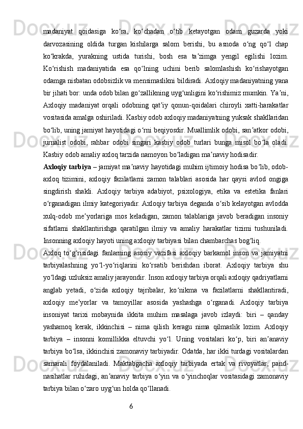 6madaniyat   qoidasiga   ko ra,   ko chadan   o tib   ketayotgan   odam   guzarda   yokiʻ ʻ ʻ
darvozasining   oldida   turgan   kishilarga   salom   berishi,   bu   asnoda   o ng   qo l   chap	
ʻ ʻ
ko krakda,   yurakning   ustida   turishi,   bosh   esa   ta zimga   yengil   egilishi   lozim.	
ʻ ʼ
Ko rishish   madaniyatida   esa   qo lning   uchini   berib   salomlashish   ko rishayotgan
ʻ ʻ ʻ
odamga nisbatan odobsizlik va mensimaslikni bildiradi. Axloqiy madaniyatning yana
bir jihati bor: unda odob bilan go zallikning uyg unligini ko rishimiz mumkin. Ya ni,	
ʻ ʻ ʻ ʼ
Axloqiy   madaniyat   orqali   odobning   qat iy   qonun-qoidalari   chiroyli   xatti-harakatlar	
ʼ
vositasida amalga oshiriladi. Kasbiy odob axloqiy madaniyatning yuksak shakllaridan
bo lib, uning jamiyat hayotidagi o rni beqiyosdir. Muallimlik odobi, san atkor odobi,	
ʻ ʻ ʼ
jurnalist   odobi,   rahbar   odobi   singari   kasbiy   odob   turlari   bunga   misol   bo la   oladi.	
ʻ
Kasbiy odob amaliy axloq tarzida namoyon bo ladigan ma naviy hodisadir.	
ʻ ʼ
Axloqiy tarbiya   – jamiyat ma naviy hayotidagi muhim ijtimoiy hodisa bo lib, odob-	
ʼ ʻ
axloq   tizimini,   axloqiy   fazilatlarni   zamon   talablari   asosida   har   qaysi   avlod   ongiga
singdirish   shakli.   Axloqiy   tarbiya   adabiyot,   psixologiya,   etika   va   estetika   fanlari
o rganadigan ilmiy kategoriyadir. Axloqiy tarbiya deganda o sib kelayotgan avlodda	
ʻ ʻ
xulq-odob   me yorlariga   mos   keladigan,   zamon   talablariga   javob   beradigan   insoniy	
ʼ
sifatlarni   shakllantirishga   qaratilgan   ilmiy   va   amaliy   harakatlar   tizimi   tushuniladi.
Insonning axloqiy hayoti uning axloqiy tarbiyasi bilan chambarchas bog liq.	
ʻ
Axloq   to g risidagi   fanlarning   asosiy   vazifasi   axloqiy   barkamol   inson   va   jamiyatni	
ʻ ʻ
tarbiyalashning   yo l-yo riqlarini   ko rsatib   berishdan   iborat.   Axloqiy   tarbiya   shu	
ʻ ʻ ʻ
yo ldagi uzluksiz amaliy jarayondir. Inson axloqiy tarbiya orqali axloqiy qadriyatlarni	
ʻ
anglab   yetadi,   o zida   axloqiy   tajribalar,   ko nikma   va   fazilatlarni   shakllantiradi,	
ʻ ʻ
axloqiy   me yorlar   va   tamoyillar   asosida   yashashga   o rganadi.   Axloqiy   tarbiya	
ʼ ʻ
insoniyat   tarixi   mobaynida   ikkita   muhim   masalaga   javob   izlaydi:   biri   –   qanday
yashamoq   kerak,   ikkinchisi   –   nima   qilish   keragu   nima   qilmaslik   lozim.   Axloqiy
tarbiya   –   insonni   komillikka   eltuvchi   yo l.   Uning   vositalari   ko p,   biri   an anaviy	
ʻ ʻ ʼ
tarbiya bo lsa, ikkinchisi zamonaviy tarbiyadir. Odatda, har ikki turdagi vositalardan	
ʻ
samarali   foydalaniladi.   Maktabgacha   axloqiy   tarbiyada   ertak   va   rivoyatlar,   pand-
nasihatlar   ruhidagi,   an anaviy   tarbiya   o yin   va   o yinchoqlar   vositasidagi   zamonaviy	
ʼ ʻ ʻ
tarbiya bilan o zaro uyg un holda qo llanadi.	
ʻ ʻ ʻ 