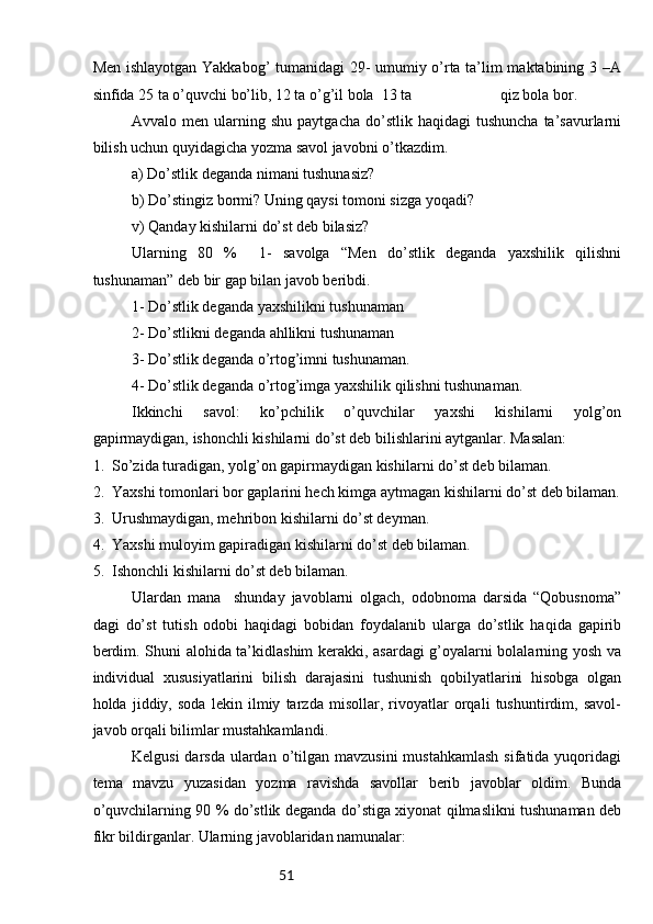 51Men ishlayotgan Yakkabog’ tumanidagi 29- umumiy o’rta ta’lim maktabining 3 –A
sinfida 25 ta o’quvchi bo’lib, 12 ta o’g’il bola  13 ta                       qiz bola bor. 
  Avvalo  men  ularning  shu  paytgacha   do’stlik   haqidagi   tushuncha  ta’savurlarni
bilish uchun quyidagicha yozma savol javobni o’tkazdim.
a) Do’stlik deganda nimani tushunasiz? 
b) Do’stingiz bormi? Uning qaysi tomoni sizga yoqadi? 
v) Qanday kishilarni do’st deb bilasiz?
Ularning   80   %     1-   savolga   “Men   do’stlik   deganda   yaxshilik   qilishni
tushunaman” deb bir gap bilan javob beribdi. 
1- Do’stlik deganda yaxshilikni tushunaman
2- Do’stlikni deganda ahllikni tushunaman
3- Do’stlik deganda o’rtog’imni tushunaman.
4- Do’stlik deganda o’rtog’imga yaxshilik qilishni tushunaman. 
Ikkinchi   savol:   ko’pchilik   o’quvchilar   yaxshi   kishilarni   yolg’on
gapirmaydigan, ishonchli kishilarni do’st deb bilishlarini aytganlar. Masalan: 
1.  So’zida turadigan, yolg’on gapirmaydigan kishilarni do’st deb bilaman. 
2.  Yaxshi tomonlari bor gaplarini hech kimga aytmagan kishilarni do’st deb bilaman.
3.  Urushmaydigan, mehribon kishilarni do’st deyman.
4.  Yaxshi muloyim gapiradigan kishilarni do’st deb bilaman.
5.  Ishonchli kishilarni do’st deb bilaman.
Ulardan   mana     shunday   javoblarni   olgach,   odobnoma   darsida   “Qobusnoma”
dagi   do’st   tutish   odobi   haqidagi   bobidan   foydalanib   ularga   do’stlik   haqida   gapirib
berdim. Shuni alohida ta’kidlashim kerakki, asardagi g’oyalarni bolalarning yosh va
individual   xususiyatlarini   bilish   darajasini   tushunish   qobilyatlarini   hisobga   olgan
holda   jiddiy,   soda   lekin   ilmiy   tarzda   misollar,   rivoyatlar   orqali   tushuntirdim,   savol-
javob orqali bilimlar mustahkamlandi.
Kelgusi  darsda  ulardan  o’tilgan mavzusini  mustahkamlash  sifatida yuqoridagi
tema   mavzu   yuzasidan   yozma   ravishda   savollar   berib   javoblar   oldim.   Bunda
o’quvchilarning 90 % do’stlik deganda do’stiga xiyonat qilmaslikni tushunaman deb
fikr bildirganlar. Ularning javoblaridan namunalar:  