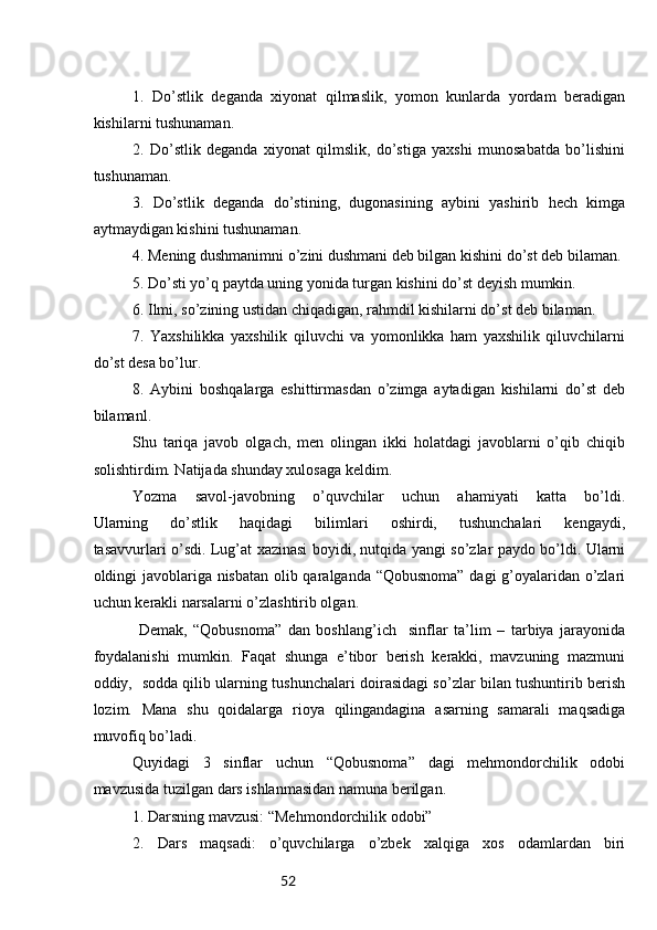 521.   Do’stlik   deganda   xiyonat   qilmaslik,   yomon   kunlarda   yordam   beradigan
kishilarni tushunaman.
2.   Do’stlik   deganda   xiyonat   qilmslik,   do’stiga   yaxshi   munosabatda   bo’lishini
tushunaman.
3.   Do’stlik   deganda   do’stining,   dugonasining   aybini   yashirib   hech   kimga
aytmaydigan kishini tushunaman.
4. Mening dushmanimni o’zini dushmani deb bilgan kishini do’st deb bilaman. 
5. Do’sti yo’q paytda uning yonida turgan kishini do’st deyish mumkin. 
6. Ilmi, so’zining ustidan chiqadigan, rahmdil kishilarni do’st deb bilaman.
7.   Yaxshilikka   yaxshilik   qiluvchi   va   yomonlikka   ham   yaxshilik   qiluvchilarni
do’st desa bo’lur.
8.   Aybini   boshqalarga   eshittirmasdan   o’zimga   aytadigan   kishilarni   do’st   deb
bilamanl.
Shu   tariqa   javob   olgach,   men   olingan   ikki   holatdagi   javoblarni   o’qib   chiqib
solishtirdim. Natijada shunday xulosaga keldim.
Yozma   savol-javobning   o’quvchilar   uchun   ahamiyati   katta   bo’ldi.
Ularning   do’stlik   haqidagi   bilimlari   oshirdi,   tushunchalari   kengaydi,
tasavvurlari o’sdi. Lug’at xazinasi boyidi, nutqida yangi so’zlar paydo bo’ldi. Ularni
oldingi javoblariga nisbatan olib qaralganda “Qobusnoma” dagi g’oyalaridan o’zlari
uchun kerakli narsalarni o’zlashtirib olgan.
  Demak,   “Qobusnoma”   dan   boshlang’ich     sinflar   ta’lim   –   tarbiya   jarayonida
foydalanishi   mumkin.   Faqat   shunga   e’tibor   berish   kerakki,   mavzuning   mazmuni
oddiy,   sodda qilib ularning tushunchalari doirasidagi so’zlar bilan tushuntirib berish
lozim.   Mana   shu   qoidalarga   rioya   qilingandagina   asarning   samarali   maqsadiga
muvofiq bo’ladi.
Quyidagi   3   sinflar   uchun   “Qobusnoma”   dagi   mehmondorchilik   odobi
mavzusida tuzilgan dars ishlanmasidan namuna berilgan. 
1. Darsning mavzusi: “Mehmondorchilik odobi”
2.   Dars   maqsadi:   o’quvchilarga   o’zbek   xalqiga   xos   odamlardan   biri 
