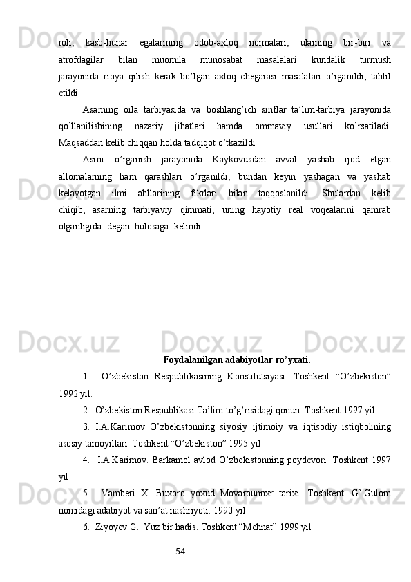 54roli,   kasb-hunar   egalarining   odob-axloq   normalari,   ularning   bir-biri   va
atrofdagilar   bilan   muomila   munosabat   masalalari   kundalik   turmush
jarayonida   rioya   qilish   kerak   bo’lgan   axloq   chegarasi   masalalari   o’rganildi,   tahlil
etildi. 
Asarning   oila   tarbiyasida   va   boshlang’ich   sinflar   ta’lim-tarbiya   jarayonida
qo’llanilishining   nazariy   jihatlari   hamda   ommaviy   usullari   ko’rsatiladi.
Maqsaddan kelib chiqqan holda tadqiqot o’tkazildi.
Asrni   o’rganish   jarayonida   Kaykovusdan   avval   yashab   ijod   etgan
allomalarning   ham   qarashlari   o’rganildi,   bundan   keyin   yashagan   va   yashab
kelayotgan   ilmi   ahllarining   fikrlari   bilan   taqqoslanildi.   Shulardan   kelib
chiqib,   asarning   tarbiyaviy   qimmati,   uning   hayotiy   real   voqealarini   qamrab
olganligida  degan  hulosaga  kelindi. 
Foydalanilgan adabiyotlar ro’yxati.
1.     O’zbekiston   Respublikasining   Konstitutsiyasi.   Toshkent   “O’zbekiston”
1992 yil.
2.  O’zbekiston Respublikasi Ta’lim to’g’risidagi qonun. Toshkent 1997 yil.
3.   I.A.Karimov   O’zbekistonning   siyosiy   ijtimoiy   va   iqtisodiy   istiqbolining
asosiy tamoyillari. Toshkent “O’zbekiston” 1995 yil
4.     I.A.Karimov.   Barkamol   avlod   O’zbekistonning   poydevori.   Toshkent   1997
yil
5.     Vamberi   X.   Buxoro   yoxud   Movarounnxr   tarixi.   Toshkent.   G’.Gulom
nomidagi adabiyot va san’at nashriyoti. 1990 yil
6.  Ziyoyev G.  Yuz bir hadis. Toshkent “Mehnat” 1999 yil 