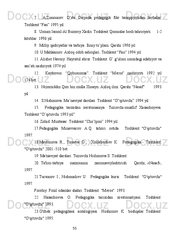 557.     A.Zunnunov.   O’rta   Osiyoda   pedagogik   fikr   taraqqiyotidan   lavhalar.
Toshkent “Fan” 1995 yil
8.  Umum Ismoil-Al Buxoriy Xadis. Toshkent Qomuslar bosh tahririyati.     1-2
kitoblar. 1996 yil
9.  Milliy qadriyatlar va tarbiya. Ilmiy to’plam. Qarshi 1996 yil.
10. U.Mahkamov. Axloq-odob saboqlari. Toshkent “Fan” 1994 yil 
11. Alisher Navoiy. Hayratul abror. Toshkent. G’.g’ulom nomidagi adabiyot va
san’ati nashriyoti 1974 yil.
12.     Kaykovus.   “Qobusnoma”.   Toshkent   “Meros”   nashriyoti   1992   yil
174 bet. 
13.  Nizomiddin Qori bin mulla Xusayn. Axloq ilmi. Qarshi “Nasaf”        1993
yil
14.  S.Nishonova. Ma’naviyat darslari. Toshkent “O”qituvchi” 1994 yil
15.     Pedagogika   tarixidan   xerstomaniya.   Tuzuvchi-muallif   Xasanboyeva.
Toshkent “O’qituvchi 1993 yil”
16. Zohid. Muxtasar. Toshkent “Cho’lpon” 1994 yil. 
17.Pedagogika   Minavvarov   A.Q.   tahriri   ostida.    Toshkent: "O'qituvchi"
1997. 
18.Mavlonova   R.,   Turaeva   O.,     Xolikberdiev   K.     Pedagogika.-   Toshkent:
"O'qituvchi" 2001.-510 bet. 
19. Ma'naviyat darslari. Tuzuvchi Nishonova S. Toshkent: 
20.   Ta'lim-tarbiya         mazmunini         zamonaviylashtirish.         Qarshi,   «Nasaf»,
1997.
21.Tursunov   I.,   Nishonaliev   U.     Pedagogika   kursi.     Toshkent:   "O'qituvchi"
1997. 
Forobiy. Fozil odamlar shahri. Toshkent: "Meros". 1993. 
22.   Hasanboeva   O.   Pedagogika   tarixidan   xrestomatiyasi.   Toshkent:
"O'qituvchi" 1993. 
2 3 .O'zbek   pedagogikasi   antalogiyasi.   Hoshimov   K.   boshqalar. Toshkent:
"O'qituvchi" 1995. 