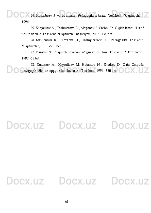 562 4 .   Hasanboev   J.   va   boshqalar.   Pedagogikasi   tarixi.   Toshkent:   "O'qituvchi"   ,
1996. 
25. Shojalilov A., Toshmatova G., Matjonov S, Sariev Sh. O'qish kitobi. 4-sinf
uchun darslik. Toshkent: "O'qituvchi" nashriyoti, 2003.-334 bet.
26 .   Mavlonova  R.,   To'raeva  O.,   Xoliqberdiev   K.   Pedagogika. Toshkent:
"O'qituvchi", 2001.-510 bet. 
27.   Baratov   Sh.   O'quvchi   shaxsini   o'rganish   usullari.   Toshkent:   "O'qituvchi",
1992.-62 bet.
  28.   Zunonov   A.,   Xayrullaev   M,   Hotamov   N.,   Shodiev   D.   O'rta   Osiyoda
pedagogik  fikr  taraqqiyotidan  lavhalar.  Toshkent, 1996.-350 bet. 