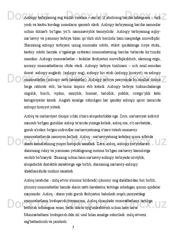 7Axloqiy tarbiyaning eng kuchli vositasi – san at. U aholining barcha tabaqasini – turliʼ
yosh va kasbu kordagi insonlarni qamrab oladi. Axloqiy tarbiyaning barcha zamonlar
uchun   dolzarb   bo lgan   yo li   namunaviylik   tamoyilidir.   Axloqiy   tarbiyaning   aqliy-	
ʻ ʻ
ma naviy va jismoniy tarbiya bilan qo shib olib borilishi ham maqsadga muvofiqdir.	
ʼ ʻ
Shaxsning   axloqiy   tarbiyasi   uning   muomala   odobi,   etiket   qoidalariga   rioya   etishi,
kasbiy   odobi   hamda   o zgalarga   nisbatan   munosabatning   barcha   turlarida   ko rinishi	
ʻ ʻ
mumkin. Axloqiy munosabatlar – kishilar faoliyatini muvofiqlashtirib, ularning ezgu,
insoniy   munosabatlarini   ifoda   etadi.   Axloqiy   tarbiya   tuzilmasi   –   uch   omil-asosdan
iborat: axloqiy anglash: (axloqiy ong), axloqiy his etish (axloqiy hissiyot) va axloqiy
munosabatlar (axloqiy xatti-harakatlar). Axloqiy tarbiya jarayonida bu omillar doimo
birga   ishtirok   etib,   bir-birini   taqozo   etib   keladi.   Axloqiy   tarbiya   tushunchalariga
ezgulik,   burch,   vijdon,   saxiylik,   hurmat,   halollik,   poklik,   rostgo ylik   kabi	
ʻ
kategoriyalar   kiradi.   Anglab   amalga   oshirilgan   har   qanday   axloqiy   qaror   zamirida
axloqiy hissiyot   yotadi.
Axloq va ma'naviyat chuqur ichki o'zaro aloqadorlikka ega. Zero, ma'naviyat individ 
mansub bo'lgan guruhlar axloqi ta'sirida yuzaga keladi, axloq esa, o'z navbatida, 
guruh a'zolari bo'gan individlar ma'naviyatining o'zaro tutash ommaviy 
munosabatlarida namoyon bo'ladi. Axloq - ma'naviyatning tarkibiy qismi sifatida 
shaxs kamolotining yuqori bosqichi sanaladi. Zero, axloq, axloqiy me'yorlarsiz 
shaxsning ruhiy va jismonan yetukligining mezoni bo'lgan ma'naviy kamolotga 
erishib bo'lmaydi. Shuning uchun ham ma'naviy-axloqiy tarbiyada uzviylik, 
aloqadorlik dialektik xarakterga ega bo'lib, shaxsning ma'naviy-axloqiy 
shakllanishida muhi m  sanaladi.
Axloq (arabcha - xu l q-atvor a'nosini bildiradi) ijtimoiy ong shakllaridan biri bo'lib, 
ijtimoiy munosabatlar hamda shaxs xatti-harakatini tartibga soladigan qonun-qoidalar
majmuidir. Axloq - shaxs yoki guruh faoliyatini baholash orqali jamiyatdagi 
munosabatlami boshqarish mexanizmi. Axloq shunchaki munosabatlami tartibga 
keltirish uchungina emas, balki ularni uyg'unlashtirish uchun ham zarur. 
Munosabatlarni boshqarish ikki xil usul bilan amalga oshiriladi: xulq-atvorni 
rag'batlantirish va jazolash. 