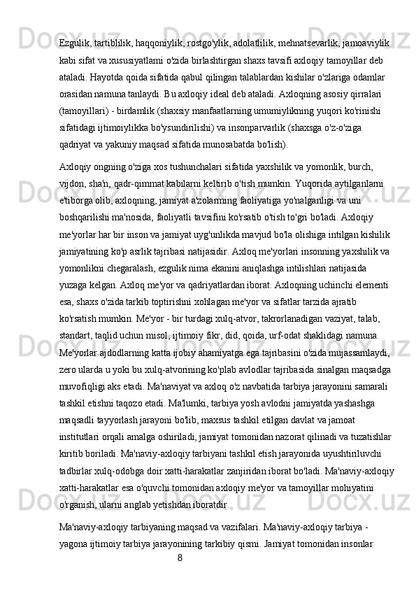 8Ezgulik, tartiblilik, haqqoniylik, rostgo'ylik, adolatlilik, mehnatsevarlik, jamoaviylik 
kabi sifat va xususiyatlami o'zida birlashtirgan shaxs tavsifi axloqiy tamoyillar deb 
ataladi. Hayotda qoida sifatida qabul qilingan talablardan kishilar o'zlariga odamlar 
orasidan namuna tanlaydi. Bu axloqiy ideal deb ataladi. Axloqning asosiy qirralari 
(tamoyillari) - birdamlik (shaxsiy manfaatlarning umumiylikning yuqori ko'rinishi 
sifatidagi ijtimoiylikka bo'ysundirilishi) va insonparvarlik (shaxsga o'z-o'ziga 
qadriyat va yakuniy maqsad sifatida munosabatda bo'lish).
Axloqiy ongning o'ziga xos tushunchalari sifatida yaxshilik va yomonlik, burch, 
vijdon, sha'n, qadr-qimmat kabilarni keltirib o'tish mumkin. Yuqorida aytilganlarni 
e'tiborga olib, axloqning, jamiyat a'zolarming faoliyatiga yo'nalganligi va uni 
boshqarilishi ma'nosida, faoliyatli tavsifini ko'rsatib o'tish to'gri bo'ladi. Axloqiy 
me'yorlar har bir inson va jamiyat uyg'unlikda mavjud bo'la olishiga intilgan kishilik 
jamiyatining ko'p asrlik tajribasi natijasidir. Axloq me'yorlari insonning yaxshilik va 
yomonlikni chegaralash, ezgulik nima ekanini aniqlashga intilishlari natijasida 
yuzaga kelgan. Axloq me'yor va qadriyatlardan iborat. Axloqning uchinchi elementi 
esa, shaxs o'zida tarkib toptirishni xohlagan me'yor va sifatlar tarzida ajratib 
ko'rsatish mumkin. Me'yor - bir turdagi xulq-atvor, takrorlanadigan vaziyat, talab, 
standart, taqlid uchun misol, ijtimoiy fikr, did, qoida, urf-odat shaklidagi namuna. 
Me'yorlar ajdodlarning katta ijobiy ahamiyatga ega tajribasini o'zida mujassamlaydi, 
zero ularda u yoki bu xulq-atvorining ko'plab avlodlar tajribasida sinalgan maqsadga 
muvofiqligi aks etadi. Ma'naviyat va axloq o'z navbatida tarbiya jarayonini samarali 
tashkil etishni taqozo etadi. Ma'lumki, tarbiya yosh avlodni jamiyatda yashashga 
maqsadli tayyorlash jarayoni bo'lib, maxsus tashkil etilgan davlat va jamoat 
institutlari orqali amalga oshiriladi, jamiyat tomonidan nazorat qilinadi va tuzatishlar 
kiritib boriladi. Ma'naviy-axloqiy tarbiyani tashkil etish jarayonida uyushtiriluvchi 
tadbirlar xulq-odobga doir xatti-harakatlar zanjiridan iborat bo'ladi. Ma'naviy-axloqiy
xatti-harakatlar esa o'quvchi tomonidan axloqiy me'yor va tamoyillar mohiyatini 
o'rganish, ularni anglab yetishdan iboratdir.
Ma'naviy-axloqiy tarbiyaning maqsad va vazifalari. Ma'naviy-axloqiy tarbiya - 
yagona ijtimoiy tarbiya jarayonining tarkibiy qismi. Jamiyat tomonidan insonlar  