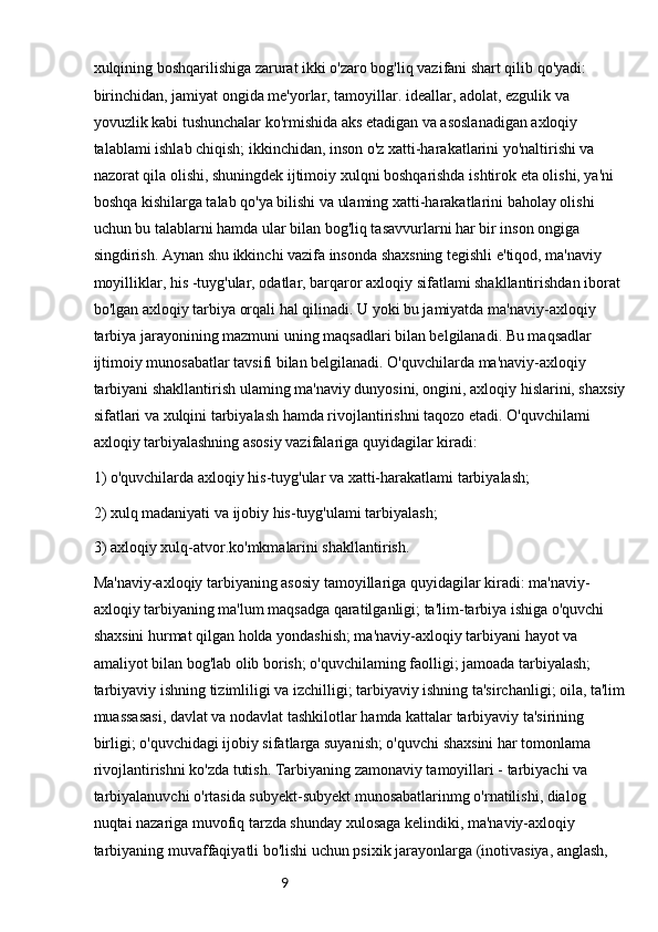 9xulqining boshqarilishiga zarurat ikki o'zaro bog'liq vazifani shart qilib qo'yadi: 
birinchidan, jamiyat ongida me'yorlar, tamoyillar. ideallar, adolat, ezgulik va 
yovuzlik kabi tushunchalar ko'rmishida aks etadigan va asoslanadigan axloqiy 
talablami ishlab chiqish; ikkinchidan, inson o'z xatti-harakatlarini yo'naltirishi va 
nazorat qila olishi, shuningdek ijtimoiy xulqni boshqarishda ishtirok eta olishi, ya'ni 
boshqa kishilarga talab qo'ya bilishi va ulaming xatti-harakatlarini baholay olishi 
uchun bu talablarni hamda ular bilan bog'liq tasavvurlarni har bir inson ongiga 
singdirish. Aynan shu ikkinchi vazifa insonda shaxsning tegishli e'tiqod, ma'naviy 
moyilliklar, his -tuyg'ular, odatlar, barqaror axloqiy sifatlami shakllantirishdan iborat 
bo'lgan axloqiy tarbiya orqali hal qilinadi. U yoki bu jamiyatda ma'naviy-axloqiy 
tarbiya jarayonining mazmuni uning maqsadlari bilan belgilanadi. Bu maqsadlar 
ijtimoiy munosabatlar tavsifi bilan belgilanadi. O'quvchilarda ma'naviy-axloqiy 
tarbiyani shakllantirish ulaming ma'naviy dunyosini, ongini, axloqiy hislarini, shaxsiy
sifatlari va xulqini   tarbiyalash hamda rivojlantirishni taqozo etadi. O'quvchilami 
axloqiy tarbiyalashning asosiy vazifalariga quyidagilar kiradi:
1) o'quvchilarda axloqiy his-tuyg'ular va xatti-harakatlami tarbiyalash;
2) xulq madaniyati va ijobiy his-tuyg'ulami tarbiyalash;
3) axloqiy xulq-atvor.ko'mkmalarini shakllantirish.
Ma'naviy-axloqiy tarbiyaning asosiy tamoyillariga quyidagilar kiradi: ma'naviy-
axloqiy tarbiyaning ma'lum maqsadga qaratilganligi; ta'lim-tarbiya ishiga o'quvchi 
shaxsini hurmat qilgan holda yondashish; ma'naviy-axloqiy tarbiyani hayot va 
amaliyot bilan bog'lab olib borish; o'quvchilaming faolligi; jamoada tarbiyalash; 
tarbiyaviy ishning tizimliligi va izchilligi; tarbiyaviy ishning ta'sirchanligi; oila, ta'lim
muassasasi, davlat va nodavlat tashkilotlar hamda kattalar tarbiyaviy ta'sirining 
birligi; o'quvchidagi ijobiy sifatlarga suyanish; o'quvchi shaxsini har tomonlama 
rivojlantirishni ko'zda tutish. Tarbiyaning zamonaviy tamoyillari - tarbiyachi va 
tarbiyalanuvchi o'rtasida subyekt-subyekt munosabatlarinmg o'rnatilishi, dialog 
nuqtai nazariga muvofiq tarzda shunday xulosaga kelindiki, ma'naviy-axloqiy 
tarbiyaning muvaffaqiyatli bo'lishi uchun psixik jarayonlarga (inotivasiya, anglash,  