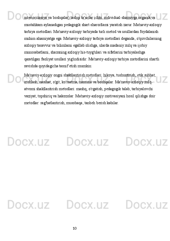 10interiorizasiya va boshqalar) tashqi ta'sirlar ichki, individual-shaxsiyga organik va 
mustahkam aylanadigan pedagogik shart-sharoitlami yaratish zarur. Ma'naviy-axloqiy
tarbiya metodlari. Ma'naviy-axloqiy tarbiyada turli metod va usullardan foydalanish 
muhim ahamiyatga ega. Ma'naviy-axloqiy tarbiya metodlari deganda, o'quvchilarning
axloqiy tasavvur va bilimlami egallab olishga, ularda madaniy xulq va ijobiy 
munosabatlami, shaxsning axloqiy his-tuyg'ulari va sifatlarini tarbiyalashga 
qaratilgan faoliyat usullari yig'indisidir. Ma'naviy-axloqiy tarbiya metodlarini shartli 
ravishda quyidagicha tasnif etish mumkin:
Ma'naviy-axloqiy ongni shakllantirish metodlari: hikoya, tushuntirish, etik suhbat, 
izohlash, nasihat, o'git, ko'rsatma, namuna va boshqalar. Ma'naviy-axloqiy xulq-
atvomi shakllantirish metodlari: mashq, o'rgatish, pedagogik talab, tarbiyalovchi 
vaziyat, topshiriq va hakozolar. Ma'naviy-axloqiy motivasiyani hosil qilishga doir 
metodlar: rag'batlantirish, musobaqa, tanbeh berish kabilar. 