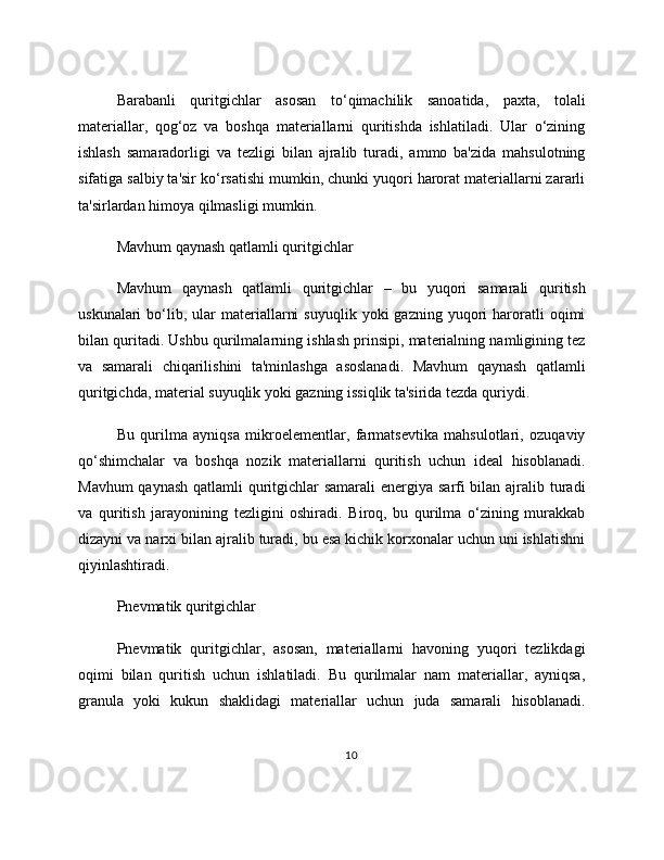 Barabanli   quritgichlar   asosan   to‘qimachilik   sanoatida,   paxta,   tolali
materiallar,   qog‘oz   va   boshqa   materiallarni   quritishda   ishlatiladi.   Ular   o‘zining
ishlash   samaradorligi   va   tezligi   bilan   ajralib   turadi,   ammo   ba'zida   mahsulotning
sifatiga salbiy ta'sir ko‘rsatishi mumkin, chunki yuqori harorat materiallarni zararli
ta'sirlardan himoya qilmasligi mumkin.
Mavhum qaynash qatlamli quritgichlar
Mavhum   qaynash   qatlamli   quritgichlar   –   bu   yuqori   samarali   quritish
uskunalari  bo‘lib,  ular  materiallarni  suyuqlik   yoki   gazning  yuqori  haroratli   oqimi
bilan quritadi. Ushbu qurilmalarning ishlash prinsipi, materialning namligining tez
va   samarali   chiqarilishini   ta'minlashga   asoslanadi.   Mavhum   qaynash   qatlamli
quritgichda, material suyuqlik yoki gazning issiqlik ta'sirida tezda quriydi.
Bu   qurilma   ayniqsa   mikroelementlar,   farmatsevtika   mahsulotlari,   ozuqaviy
qo‘shimchalar   va   boshqa   nozik   materiallarni   quritish   uchun   ideal   hisoblanadi.
Mavhum  qaynash  qatlamli  quritgichlar  samarali  energiya sarfi  bilan ajralib turadi
va   quritish   jarayonining   tezligini   oshiradi.   Biroq,   bu   qurilma   o‘zining   murakkab
dizayni va narxi bilan ajralib turadi, bu esa kichik korxonalar uchun uni ishlatishni
qiyinlashtiradi.
Pnevmatik quritgichlar
Pnevmatik   quritgichlar,   asosan,   materiallarni   havoning   yuqori   tezlikdagi
oqimi   bilan   quritish   uchun   ishlatiladi.   Bu   qurilmalar   nam   materiallar,   ayniqsa,
granula   yoki   kukun   shaklidagi   materiallar   uchun   juda   samarali   hisoblanadi.
10 