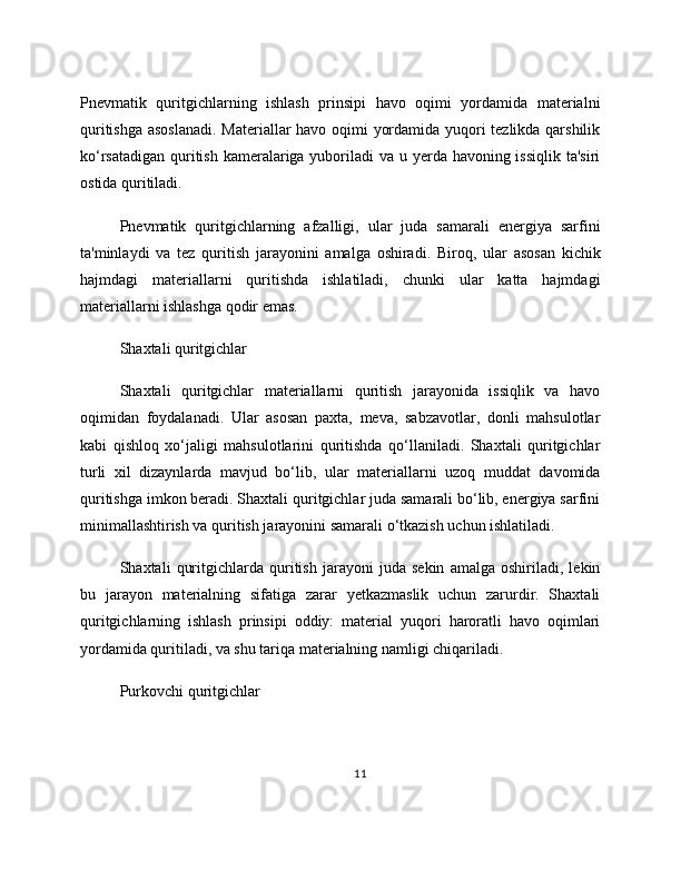 Pnevmatik   quritgichlarning   ishlash   prinsipi   havo   oqimi   yordamida   materialni
quritishga asoslanadi.  Materiallar havo oqimi yordamida yuqori tezlikda qarshilik
ko‘rsatadigan quritish kameralariga yuboriladi  va u yerda havoning issiqlik ta'siri
ostida quritiladi.
Pnevmatik   quritgichlarning   afzalligi,   ular   juda   samarali   energiya   sarfini
ta'minlaydi   va   tez   quritish   jarayonini   amalga   oshiradi.   Biroq,   ular   asosan   kichik
hajmdagi   materiallarni   quritishda   ishlatiladi,   chunki   ular   katta   hajmdagi
materiallarni ishlashga qodir emas.
Shaxtali quritgichlar
Shaxtali   quritgichlar   materiallarni   quritish   jarayonida   issiqlik   va   havo
oqimidan   foydalanadi.   Ular   asosan   paxta,   meva,   sabzavotlar,   donli   mahsulotlar
kabi   qishloq   xo‘jaligi   mahsulotlarini   quritishda   qo‘llaniladi.   Shaxtali   quritgichlar
turli   xil   dizaynlarda   mavjud   bo‘lib,   ular   materiallarni   uzoq   muddat   davomida
quritishga imkon beradi. Shaxtali quritgichlar juda samarali bo‘lib, energiya sarfini
minimallashtirish va quritish jarayonini samarali o‘tkazish uchun ishlatiladi.
Shaxtali   quritgichlarda   quritish   jarayoni   juda   sekin   amalga   oshiriladi,   lekin
bu   jarayon   materialning   sifatiga   zarar   yetkazmaslik   uchun   zarurdir.   Shaxtali
quritgichlarning   ishlash   prinsipi   oddiy:   material   yuqori   haroratli   havo   oqimlari
yordamida quritiladi, va shu tariqa materialning namligi chiqariladi.
Purkovchi quritgichlar
11 