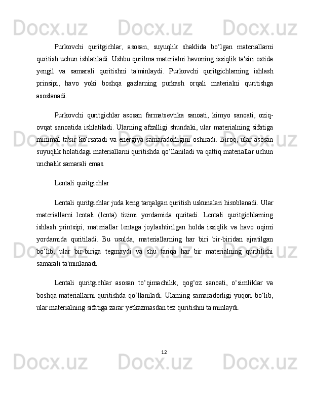 Purkovchi   quritgichlar,   asosan,   suyuqlik   shaklida   bo‘lgan   materiallarni
quritish uchun ishlatiladi. Ushbu qurilma materialni havoning issiqlik ta'siri ostida
yengil   va   samarali   quritishni   ta'minlaydi.   Purkovchi   quritgichlarning   ishlash
prinsipi,   havo   yoki   boshqa   gazlarning   purkash   orqali   materialni   quritishga
asoslanadi.
Purkovchi   quritgichlar   asosan   farmatsevtika   sanoati,   kimyo   sanoati,   oziq-
ovqat   sanoatida   ishlatiladi.   Ularning   afzalligi   shundaki,   ular   materialning   sifatiga
minimal   ta'sir   ko‘rsatadi   va   energiya   samaradorligini   oshiradi.   Biroq,   ular   asosan
suyuqlik holatidagi materiallarni quritishda qo‘llaniladi va qattiq materiallar uchun
unchalik samarali emas.
Lentali quritgichlar
Lentali quritgichlar juda keng tarqalgan quritish uskunalari hisoblanadi. Ular
materiallarni   lentali   (lenta)   tizimi   yordamida   quritadi.   Lentali   quritgichlarning
ishlash   printsipi,   materiallar   lentaga   joylashtirilgan   holda   issiqlik   va   havo   oqimi
yordamida   quritiladi.   Bu   usulda,   materiallarning   har   biri   bir-biridan   ajratilgan
bo‘lib,   ular   bir-biriga   tegmaydi   va   shu   tariqa   har   bir   materialning   quritilishi
samarali ta'minlanadi.
Lentali   quritgichlar   asosan   to‘qimachilik,   qog‘oz   sanoati,   o‘simliklar   va
boshqa materiallarni quritishda qo‘llaniladi. Ularning samaradorligi yuqori bo‘lib,
ular materialning sifatiga zarar yetkazmasdan tez quritishni ta'minlaydi.
12 
